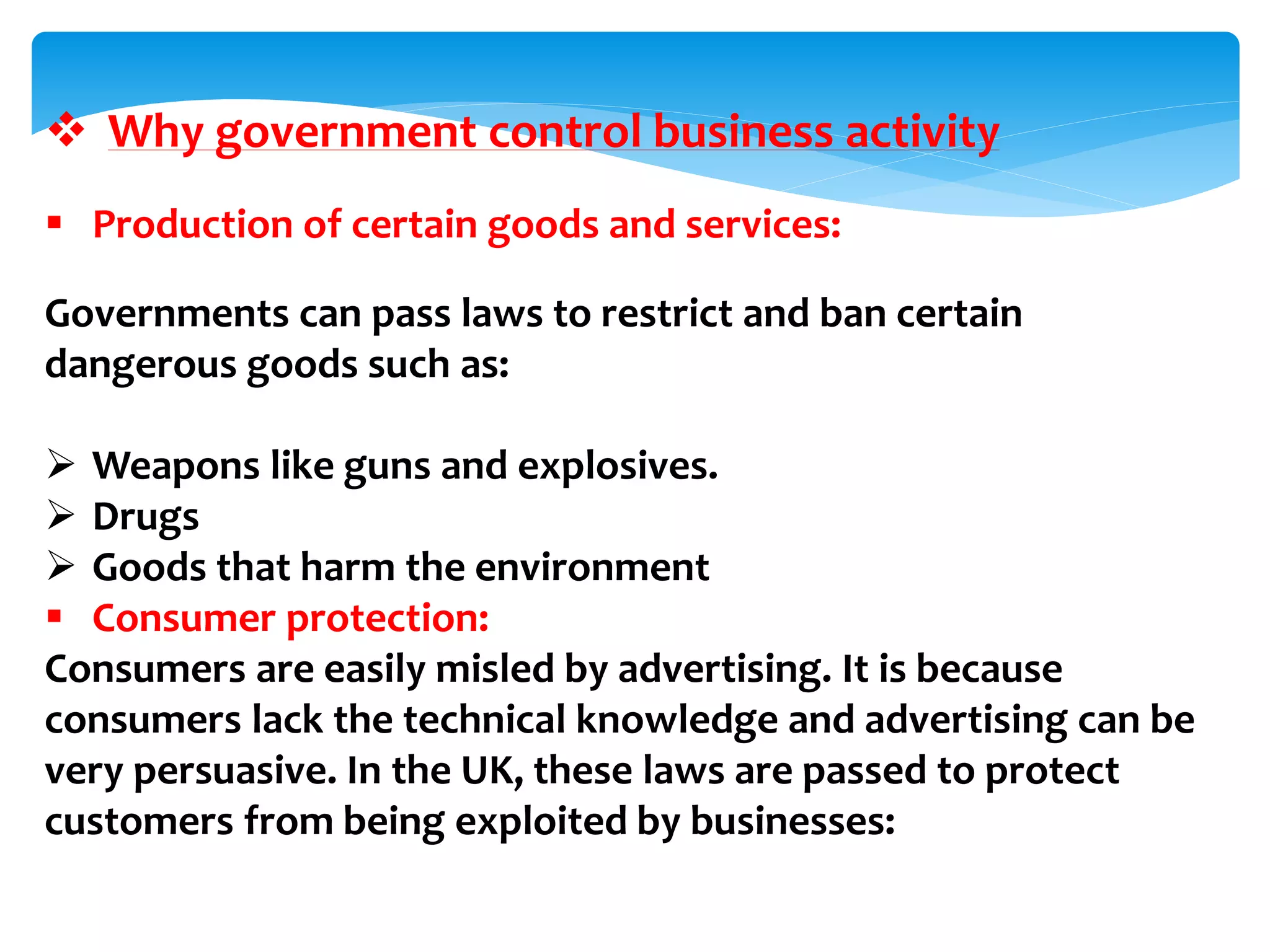  Why government control business activity
 Production of certain goods and services:
Governments can pass laws to restrict and ban certain
dangerous goods such as:
 Weapons like guns and explosives.
 Drugs
 Goods that harm the environment
 Consumer protection:
Consumers are easily misled by advertising. It is because
consumers lack the technical knowledge and advertising can be
very persuasive. In the UK, these laws are passed to protect
customers from being exploited by businesses:
 