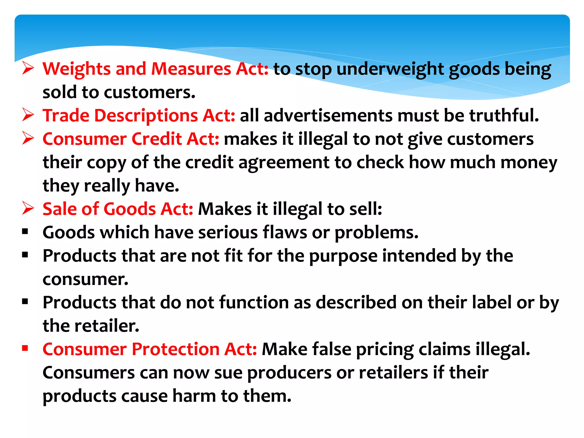  Weights and Measures Act: to stop underweight goods being
sold to customers.
 Trade Descriptions Act: all advertisements must be truthful.
 Consumer Credit Act: makes it illegal to not give customers
their copy of the credit agreement to check how much money
they really have.
 Sale of Goods Act: Makes it illegal to sell:
 Goods which have serious flaws or problems.
 Products that are not fit for the purpose intended by the
consumer.
 Products that do not function as described on their label or by
the retailer.
 Consumer Protection Act: Make false pricing claims illegal.
Consumers can now sue producers or retailers if their
products cause harm to them.
 