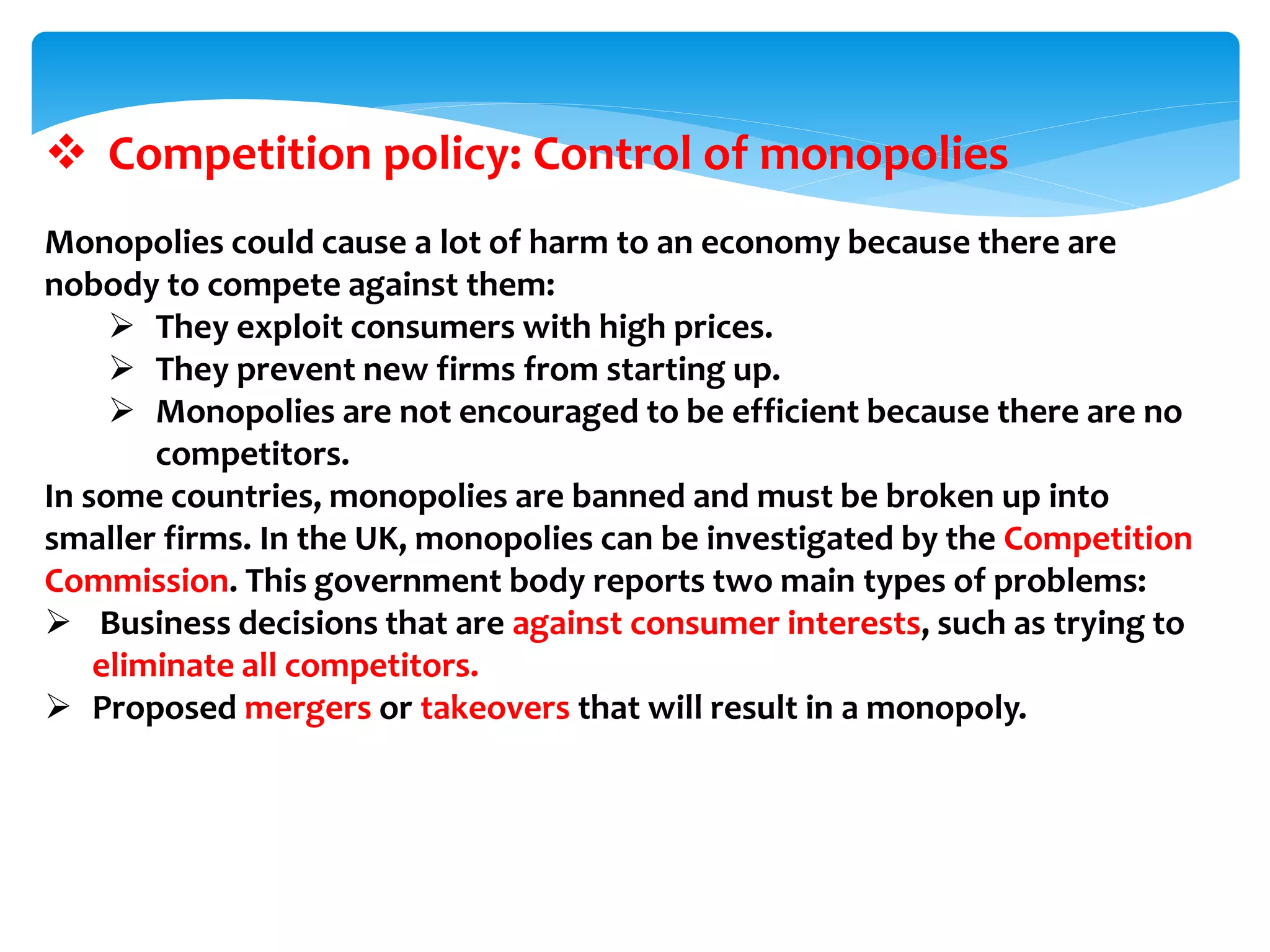  Competition policy: Control of monopolies
Monopolies could cause a lot of harm to an economy because there are
nobody to compete against them:
 They exploit consumers with high prices.
 They prevent new firms from starting up.
 Monopolies are not encouraged to be efficient because there are no
competitors.
In some countries, monopolies are banned and must be broken up into
smaller firms. In the UK, monopolies can be investigated by the Competition
Commission. This government body reports two main types of problems:
 Business decisions that are against consumer interests, such as trying to
eliminate all competitors.
 Proposed mergers or takeovers that will result in a monopoly.
 