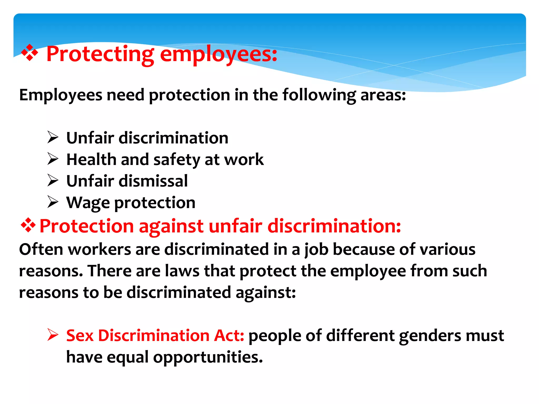  Protecting employees:
Employees need protection in the following areas:
 Unfair discrimination
 Health and safety at work
 Unfair dismissal
 Wage protection
Protection against unfair discrimination:
Often workers are discriminated in a job because of various
reasons. There are laws that protect the employee from such
reasons to be discriminated against:
 Sex Discrimination Act: people of different genders must
have equal opportunities.
 