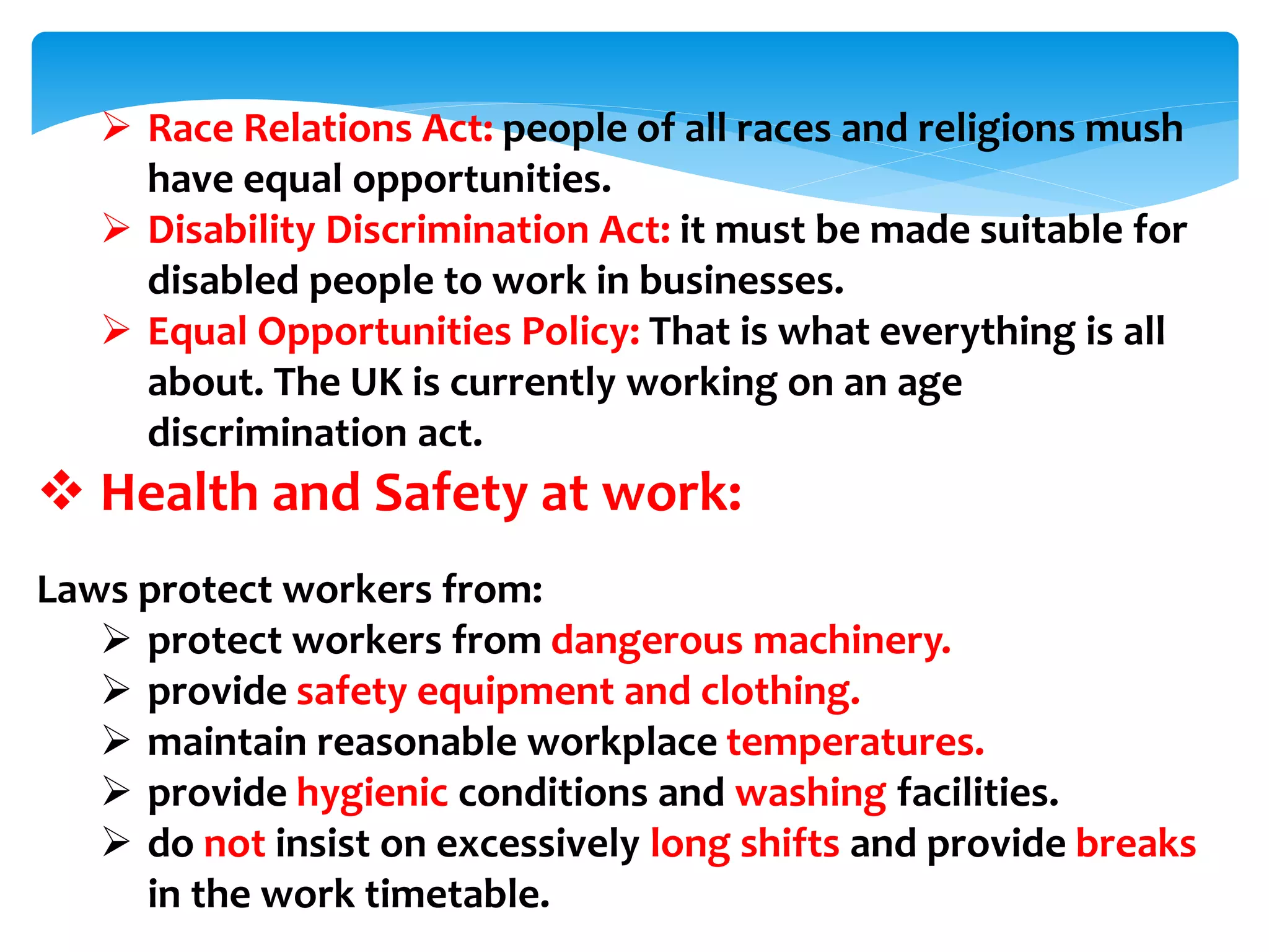 Race Relations Act: people of all races and religions mush
have equal opportunities.
 Disability Discrimination Act: it must be made suitable for
disabled people to work in businesses.
 Equal Opportunities Policy: That is what everything is all
about. The UK is currently working on an age
discrimination act.
 Health and Safety at work:
Laws protect workers from:
 protect workers from dangerous machinery.
 provide safety equipment and clothing.
 maintain reasonable workplace temperatures.
 provide hygienic conditions and washing facilities.
 do not insist on excessively long shifts and provide breaks
in the work timetable.
 