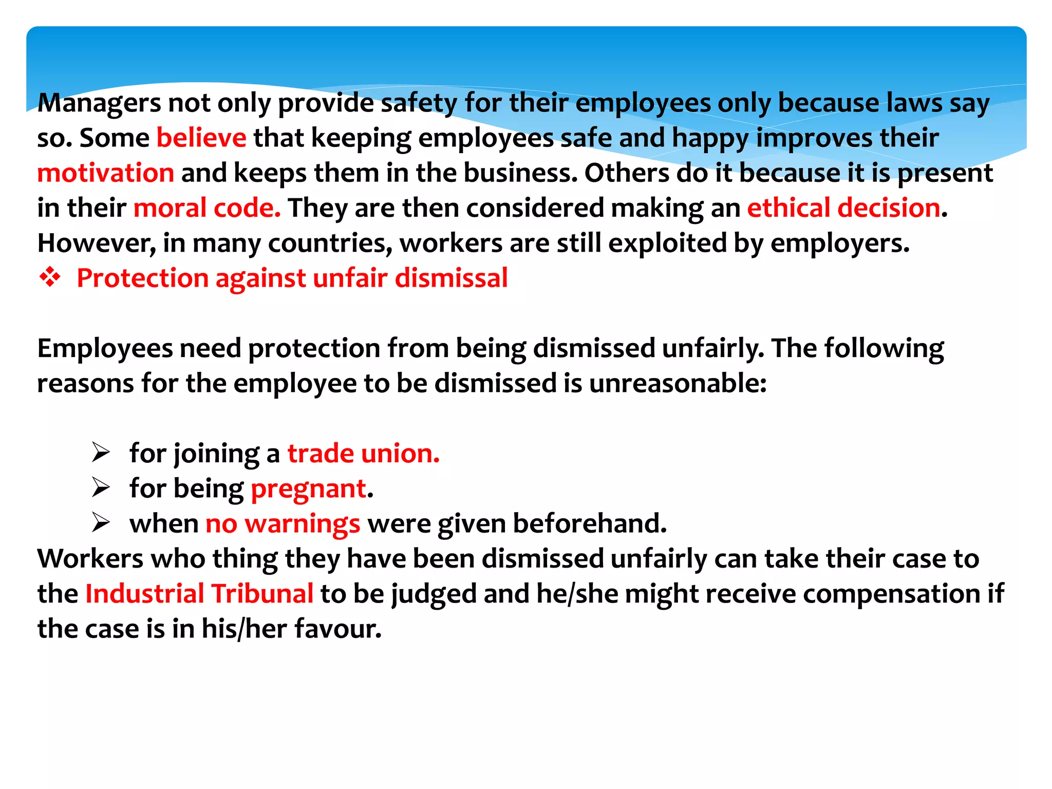 Managers not only provide safety for their employees only because laws say
so. Some believe that keeping employees safe and happy improves their
motivation and keeps them in the business. Others do it because it is present
in their moral code. They are then considered making an ethical decision.
However, in many countries, workers are still exploited by employers.
 Protection against unfair dismissal
Employees need protection from being dismissed unfairly. The following
reasons for the employee to be dismissed is unreasonable:
 for joining a trade union.
 for being pregnant.
 when no warnings were given beforehand.
Workers who thing they have been dismissed unfairly can take their case to
the Industrial Tribunal to be judged and he/she might receive compensation if
the case is in his/her favour.
 