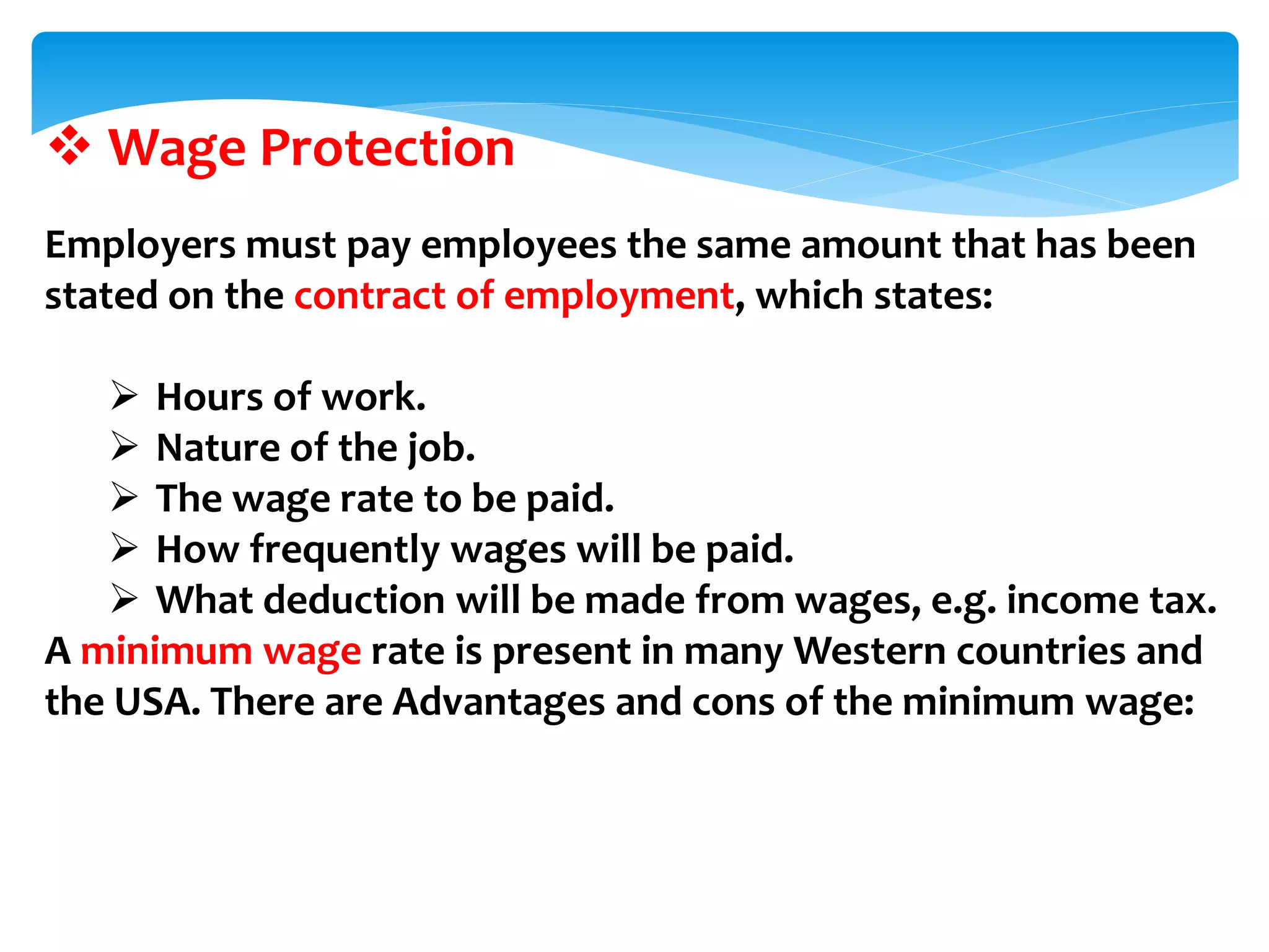  Wage Protection
Employers must pay employees the same amount that has been
stated on the contract of employment, which states:
 Hours of work.
 Nature of the job.
 The wage rate to be paid.
 How frequently wages will be paid.
 What deduction will be made from wages, e.g. income tax.
A minimum wage rate is present in many Western countries and
the USA. There are Advantages and cons of the minimum wage:
 