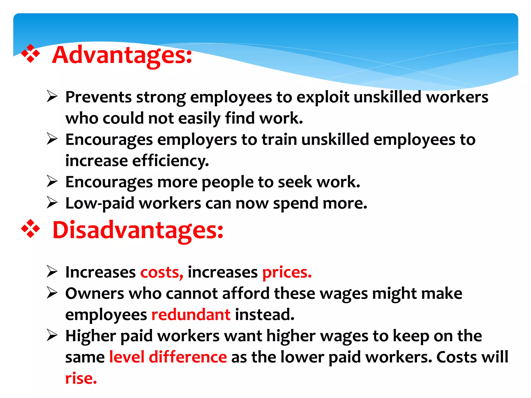  Advantages:
 Prevents strong employees to exploit unskilled workers
who could not easily find work.
 Encourages employers to train unskilled employees to
increase efficiency.
 Encourages more people to seek work.
 Low-paid workers can now spend more.
 Disadvantages:
 Increases costs, increases prices.
 Owners who cannot afford these wages might make
employees redundant instead.
 Higher paid workers want higher wages to keep on the
same level difference as the lower paid workers. Costs will
rise.
 
