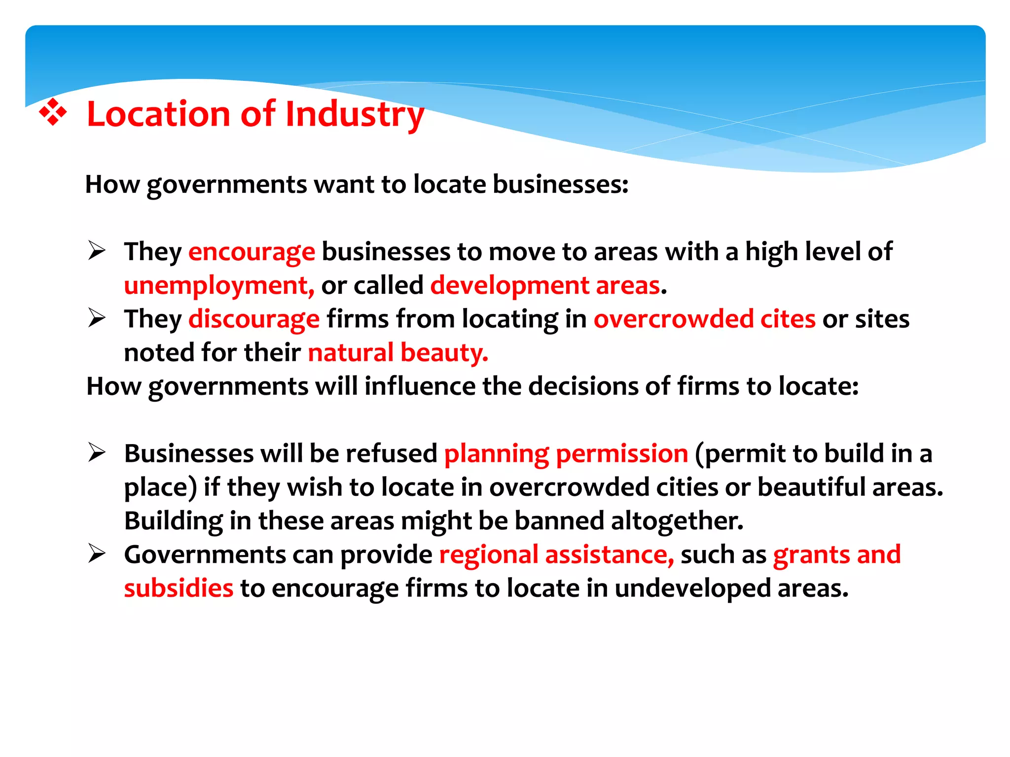  Location of Industry
How governments want to locate businesses:
 They encourage businesses to move to areas with a high level of
unemployment, or called development areas.
 They discourage firms from locating in overcrowded cites or sites
noted for their natural beauty.
How governments will influence the decisions of firms to locate:
 Businesses will be refused planning permission (permit to build in a
place) if they wish to locate in overcrowded cities or beautiful areas.
Building in these areas might be banned altogether.
 Governments can provide regional assistance, such as grants and
subsidies to encourage firms to locate in undeveloped areas.
 