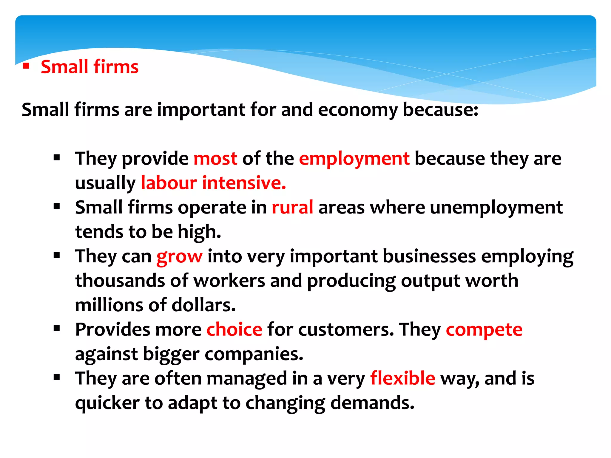  Small firms
Small firms are important for and economy because:
 They provide most of the employment because they are
usually labour intensive.
 Small firms operate in rural areas where unemployment
tends to be high.
 They can grow into very important businesses employing
thousands of workers and producing output worth
millions of dollars.
 Provides more choice for customers. They compete
against bigger companies.
 They are often managed in a very flexible way, and is
quicker to adapt to changing demands.
 