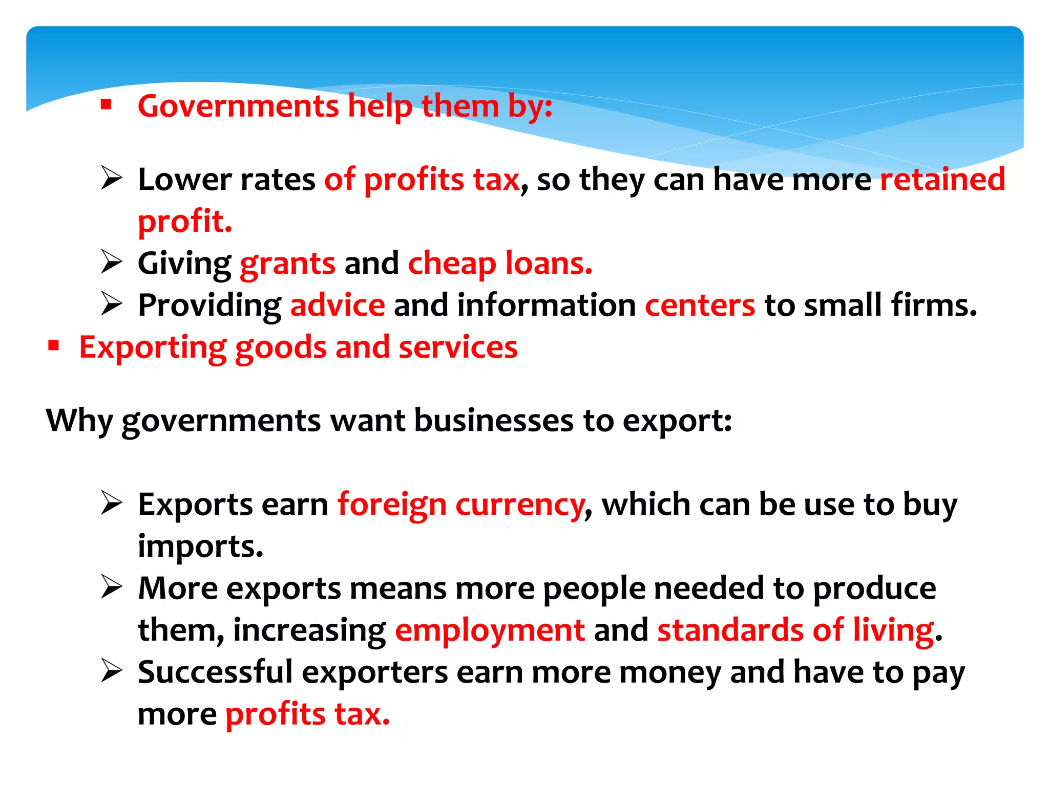  Governments help them by:
 Lower rates of profits tax, so they can have more retained
profit.
 Giving grants and cheap loans.
 Providing advice and information centers to small firms.
 Exporting goods and services
Why governments want businesses to export:
 Exports earn foreign currency, which can be use to buy
imports.
 More exports means more people needed to produce
them, increasing employment and standards of living.
 Successful exporters earn more money and have to pay
more profits tax.
 