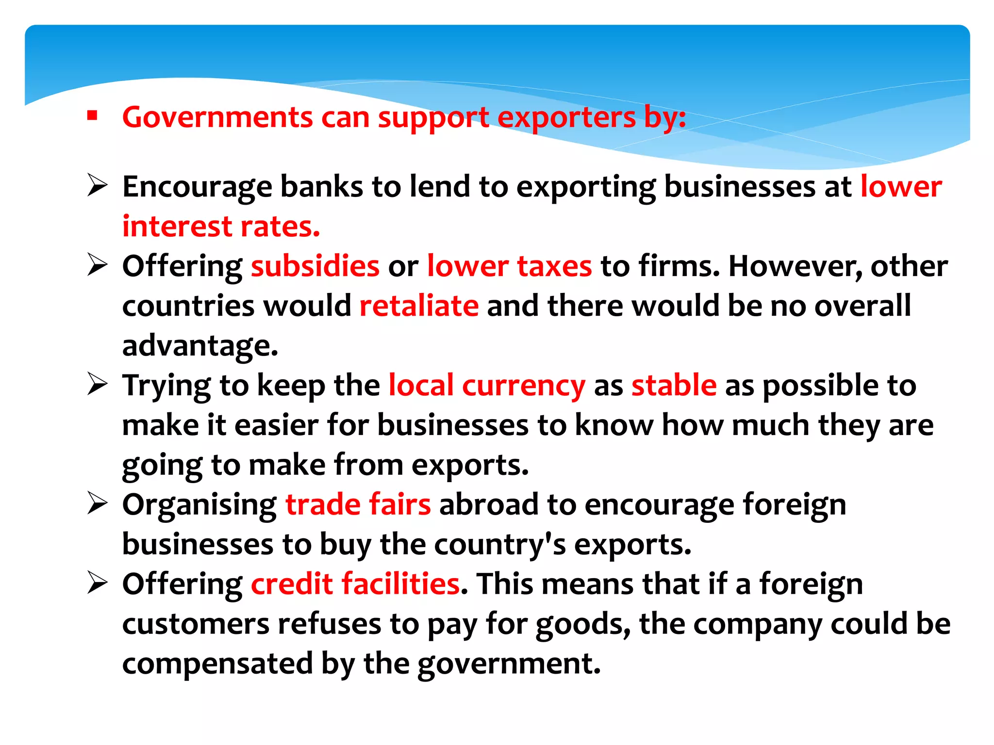  Governments can support exporters by:
 Encourage banks to lend to exporting businesses at lower
interest rates.
 Offering subsidies or lower taxes to firms. However, other
countries would retaliate and there would be no overall
advantage.
 Trying to keep the local currency as stable as possible to
make it easier for businesses to know how much they are
going to make from exports.
 Organising trade fairs abroad to encourage foreign
businesses to buy the country's exports.
 Offering credit facilities. This means that if a foreign
customers refuses to pay for goods, the company could be
compensated by the government.
 