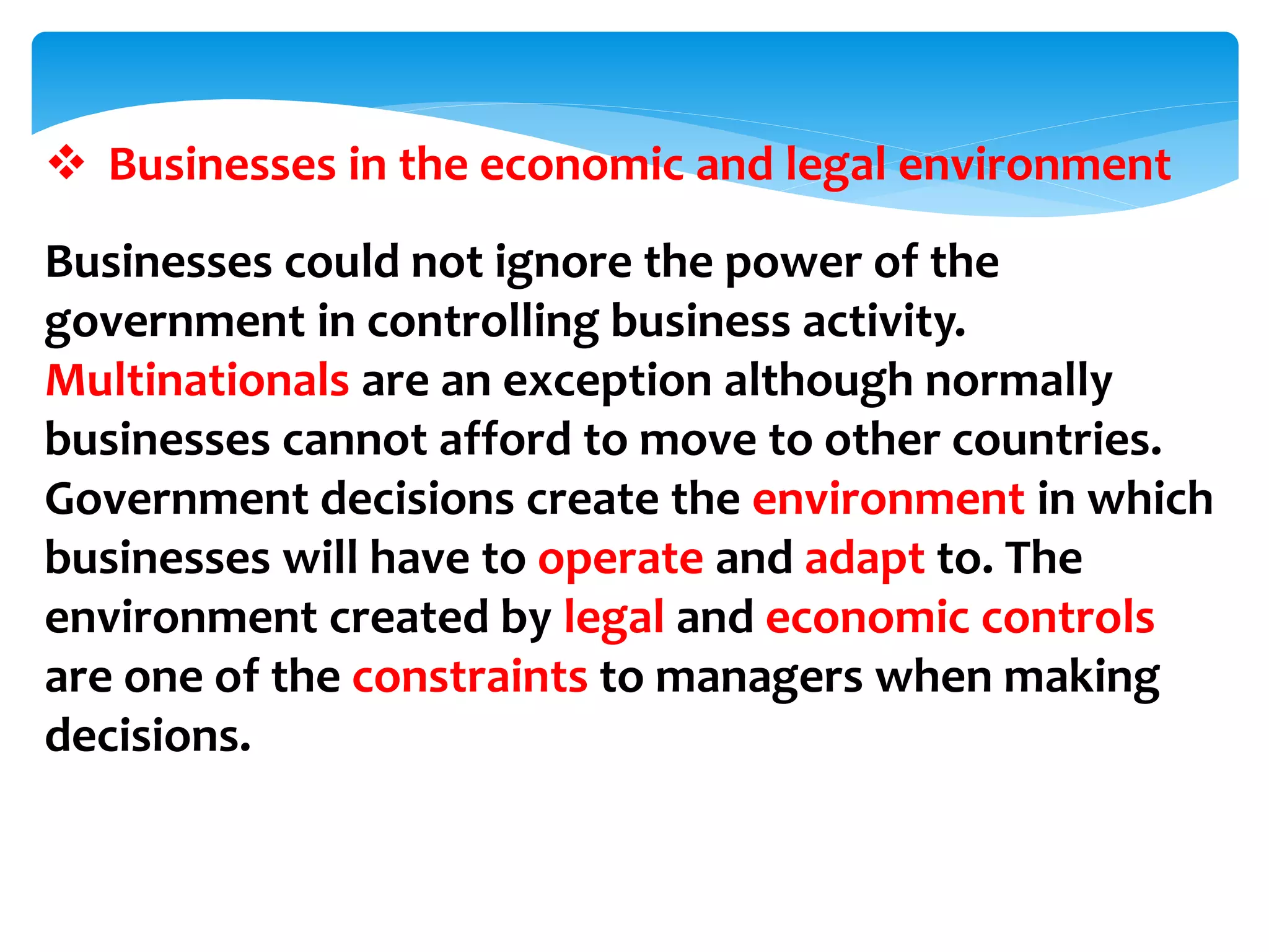  Businesses in the economic and legal environment
Businesses could not ignore the power of the
government in controlling business activity.
Multinationals are an exception although normally
businesses cannot afford to move to other countries.
Government decisions create the environment in which
businesses will have to operate and adapt to. The
environment created by legal and economic controls
are one of the constraints to managers when making
decisions.
 