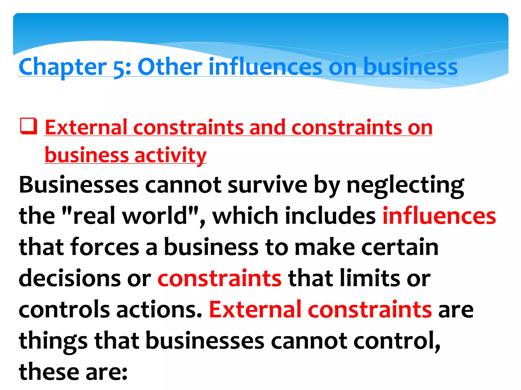Chapter 5: Other influences on business
 External constraints and constraints on
business activity
Businesses cannot survive by neglecting
the "real world", which includes influences
that forces a business to make certain
decisions or constraints that limits or
controls actions. External constraints are
things that businesses cannot control,
these are:
 