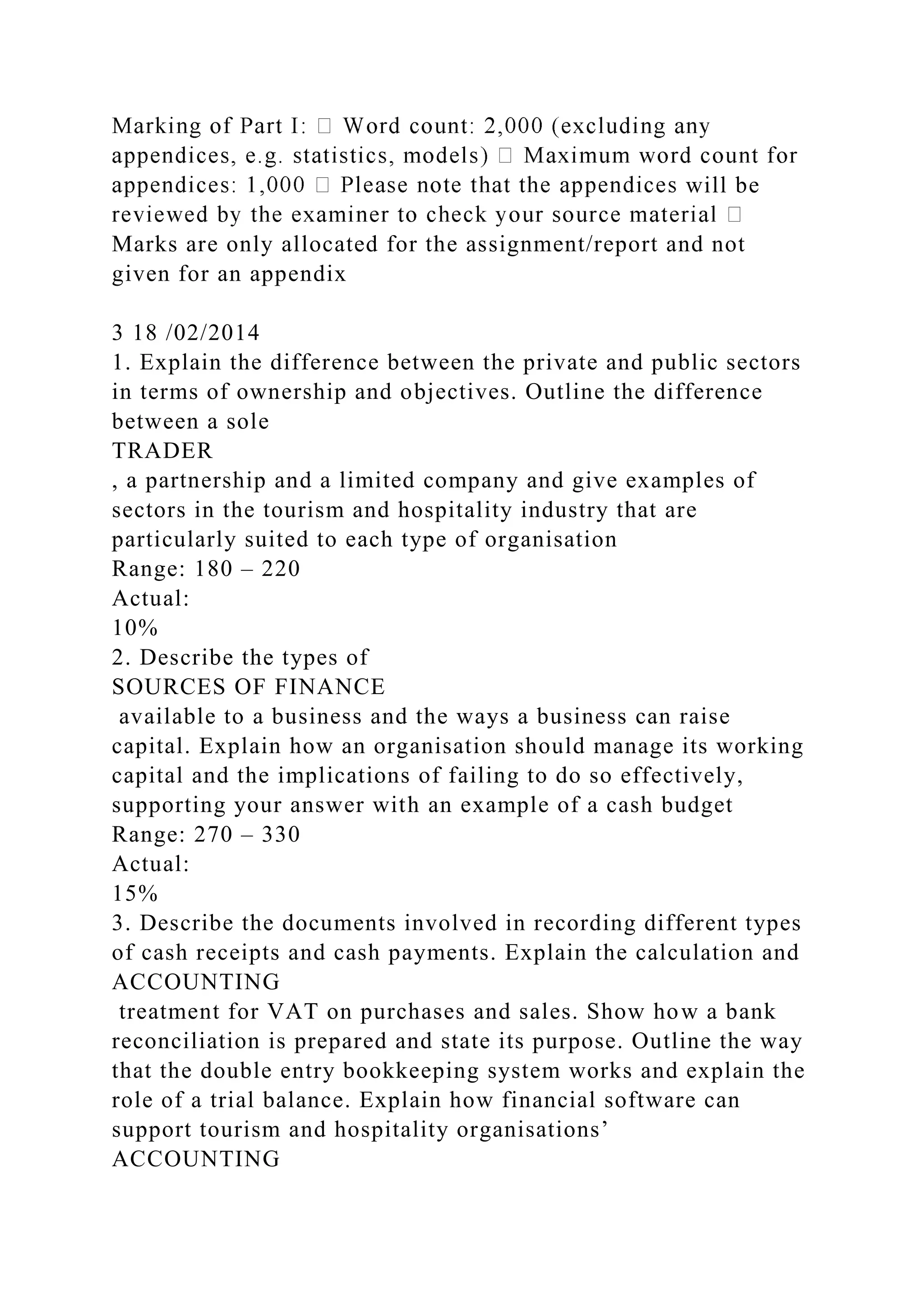 will be
Marks are only allocated for the assignment/report and not
given for an appendix
3 18 /02/2014
1. Explain the difference between the private and public sectors
in terms of ownership and objectives. Outline the difference
between a sole
TRADER
, a partnership and a limited company and give examples of
sectors in the tourism and hospitality industry that are
particularly suited to each type of organisation
Range: 180 – 220
Actual:
10%
2. Describe the types of
SOURCES OF FINANCE
available to a business and the ways a business can raise
capital. Explain how an organisation should manage its working
capital and the implications of failing to do so effectively,
supporting your answer with an example of a cash budget
Range: 270 – 330
Actual:
15%
3. Describe the documents involved in recording different types
of cash receipts and cash payments. Explain the calculation and
ACCOUNTING
treatment for VAT on purchases and sales. Show how a bank
reconciliation is prepared and state its purpose. Outline the way
that the double entry bookkeeping system works and explain the
role of a trial balance. Explain how financial software can
support tourism and hospitality organisations’
ACCOUNTING
 