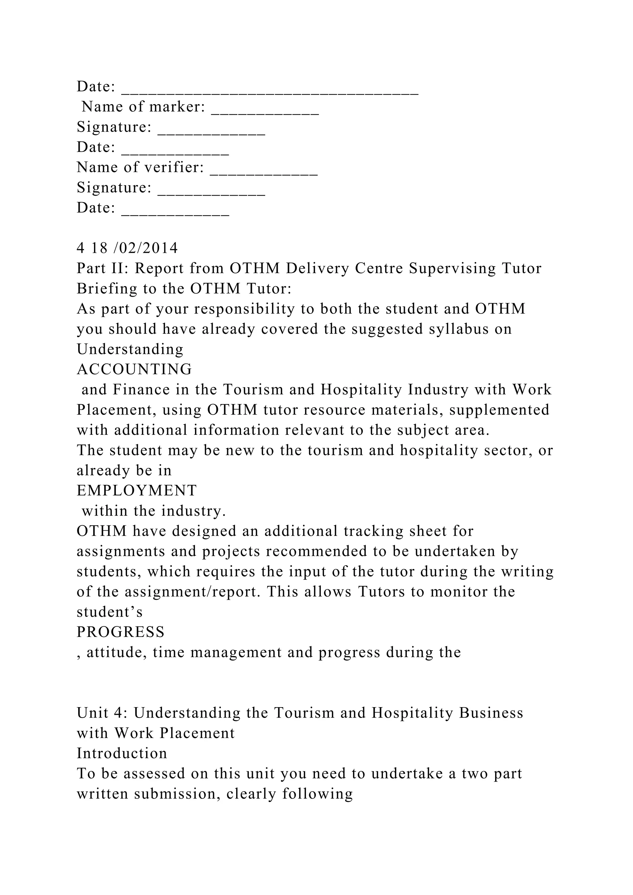 Date: _________________________________
Name of marker: ____________
Signature: ____________
Date: ____________
Name of verifier: ____________
Signature: ____________
Date: ____________
4 18 /02/2014
Part II: Report from OTHM Delivery Centre Supervising Tutor
Briefing to the OTHM Tutor:
As part of your responsibility to both the student and OTHM
you should have already covered the suggested syllabus on
Understanding
ACCOUNTING
and Finance in the Tourism and Hospitality Industry with Work
Placement, using OTHM tutor resource materials, supplemented
with additional information relevant to the subject area.
The student may be new to the tourism and hospitality sector, or
already be in
EMPLOYMENT
within the industry.
OTHM have designed an additional tracking sheet for
assignments and projects recommended to be undertaken by
students, which requires the input of the tutor during the writing
of the assignment/report. This allows Tutors to monitor the
student’s
PROGRESS
, attitude, time management and progress during the
Unit 4: Understanding the Tourism and Hospitality Business
with Work Placement
Introduction
To be assessed on this unit you need to undertake a two part
written submission, clearly following
 