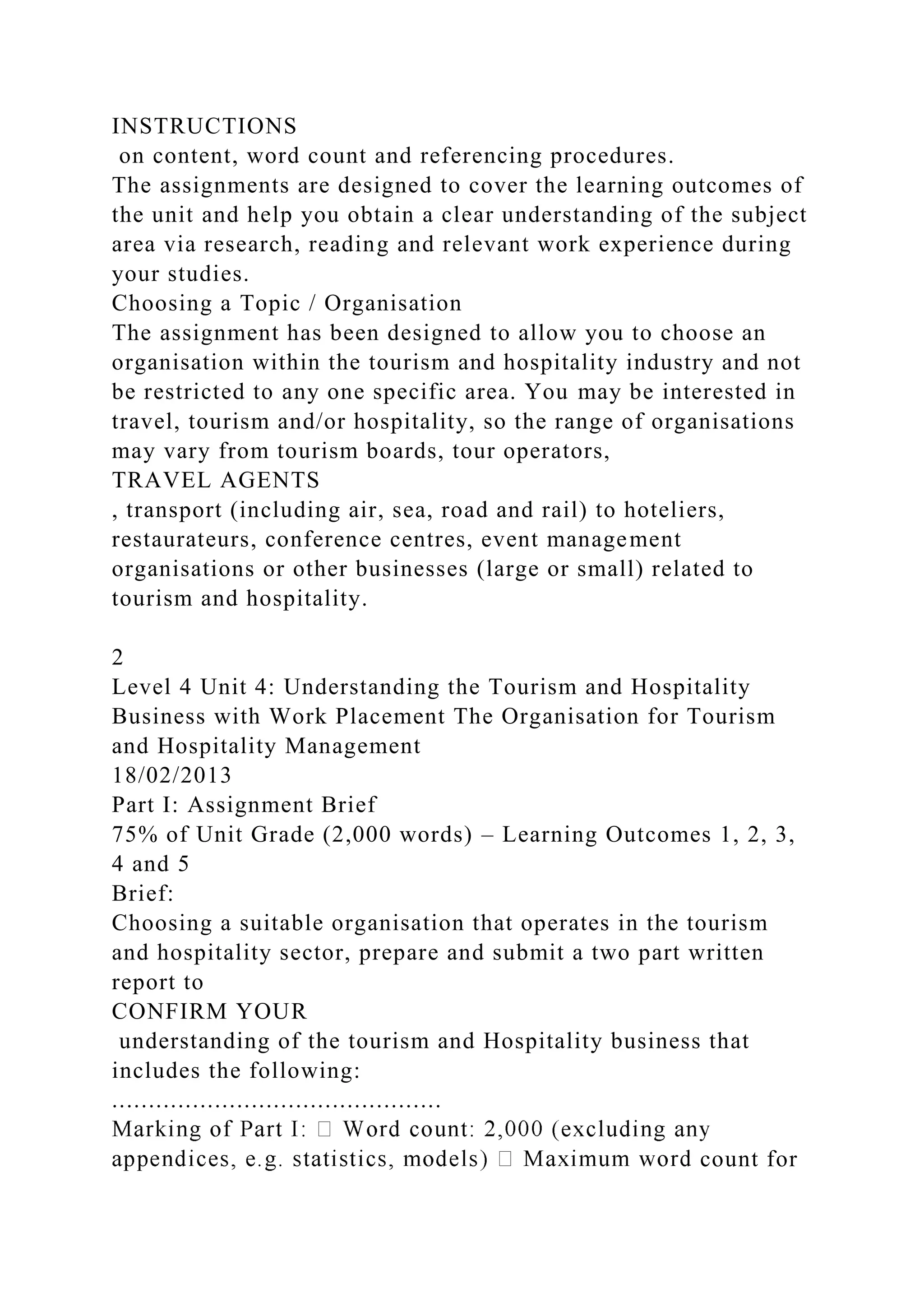 INSTRUCTIONS
on content, word count and referencing procedures.
The assignments are designed to cover the learning outcomes of
the unit and help you obtain a clear understanding of the subject
area via research, reading and relevant work experience during
your studies.
Choosing a Topic / Organisation
The assignment has been designed to allow you to choose an
organisation within the tourism and hospitality industry and not
be restricted to any one specific area. You may be interested in
travel, tourism and/or hospitality, so the range of organisations
may vary from tourism boards, tour operators,
TRAVEL AGENTS
, transport (including air, sea, road and rail) to hoteliers,
restaurateurs, conference centres, event management
organisations or other businesses (large or small) related to
tourism and hospitality.
2
Level 4 Unit 4: Understanding the Tourism and Hospitality
Business with Work Placement The Organisation for Tourism
and Hospitality Management
18/02/2013
Part I: Assignment Brief
75% of Unit Grade (2,000 words) – Learning Outcomes 1, 2, 3,
4 and 5
Brief:
Choosing a suitable organisation that operates in the tourism
and hospitality sector, prepare and submit a two part written
report to
CONFIRM YOUR
understanding of the tourism and Hospitality business that
includes the following:
.............................................
count for
 