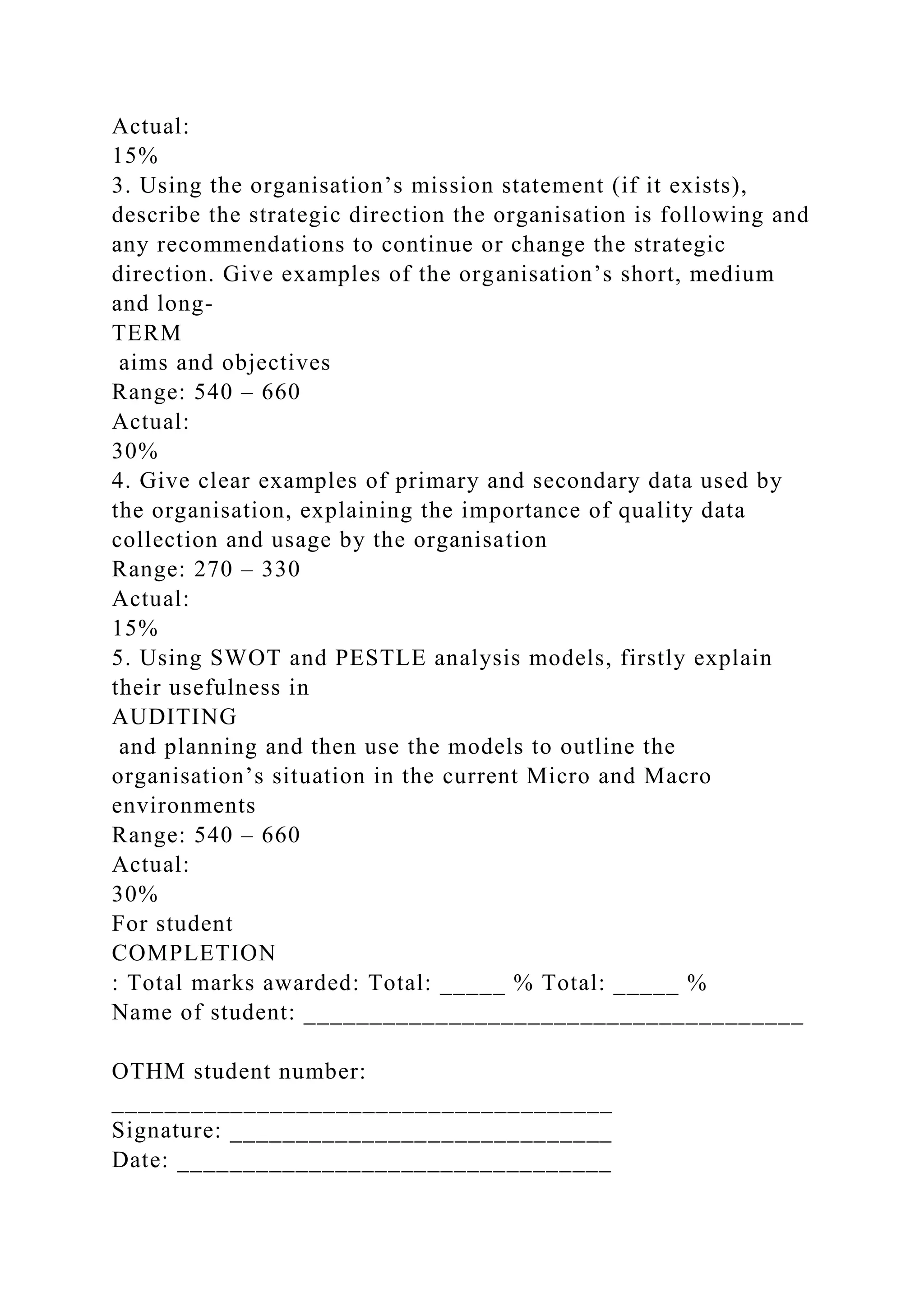 Actual:
15%
3. Using the organisation’s mission statement (if it exists),
describe the strategic direction the organisation is following and
any recommendations to continue or change the strategic
direction. Give examples of the organisation’s short, medium
and long-
TERM
aims and objectives
Range: 540 – 660
Actual:
30%
4. Give clear examples of primary and secondary data used by
the organisation, explaining the importance of quality data
collection and usage by the organisation
Range: 270 – 330
Actual:
15%
5. Using SWOT and PESTLE analysis models, firstly explain
their usefulness in
AUDITING
and planning and then use the models to outline the
organisation’s situation in the current Micro and Macro
environments
Range: 540 – 660
Actual:
30%
For student
COMPLETION
: Total marks awarded: Total: _____ % Total: _____ %
Name of student: ______________________________________
OTHM student number:
______________________________________
Signature: _____________________________
Date: _________________________________
 