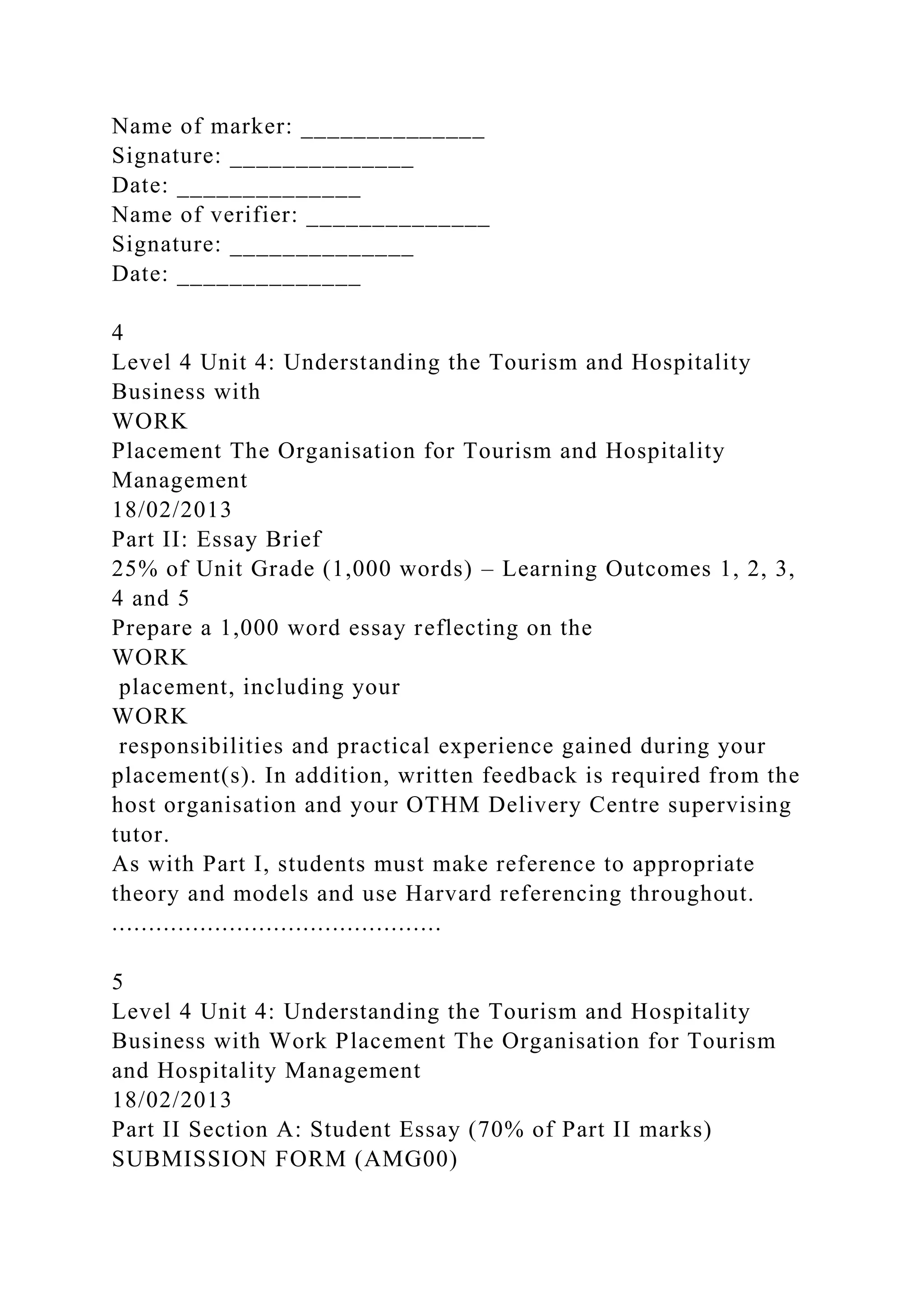 Name of marker: ______________
Signature: ______________
Date: ______________
Name of verifier: ______________
Signature: ______________
Date: ______________
4
Level 4 Unit 4: Understanding the Tourism and Hospitality
Business with
WORK
Placement The Organisation for Tourism and Hospitality
Management
18/02/2013
Part II: Essay Brief
25% of Unit Grade (1,000 words) – Learning Outcomes 1, 2, 3,
4 and 5
Prepare a 1,000 word essay reflecting on the
WORK
placement, including your
WORK
responsibilities and practical experience gained during your
placement(s). In addition, written feedback is required from the
host organisation and your OTHM Delivery Centre supervising
tutor.
As with Part I, students must make reference to appropriate
theory and models and use Harvard referencing throughout.
.............................................
5
Level 4 Unit 4: Understanding the Tourism and Hospitality
Business with Work Placement The Organisation for Tourism
and Hospitality Management
18/02/2013
Part II Section A: Student Essay (70% of Part II marks)
SUBMISSION FORM (AMG00)
 