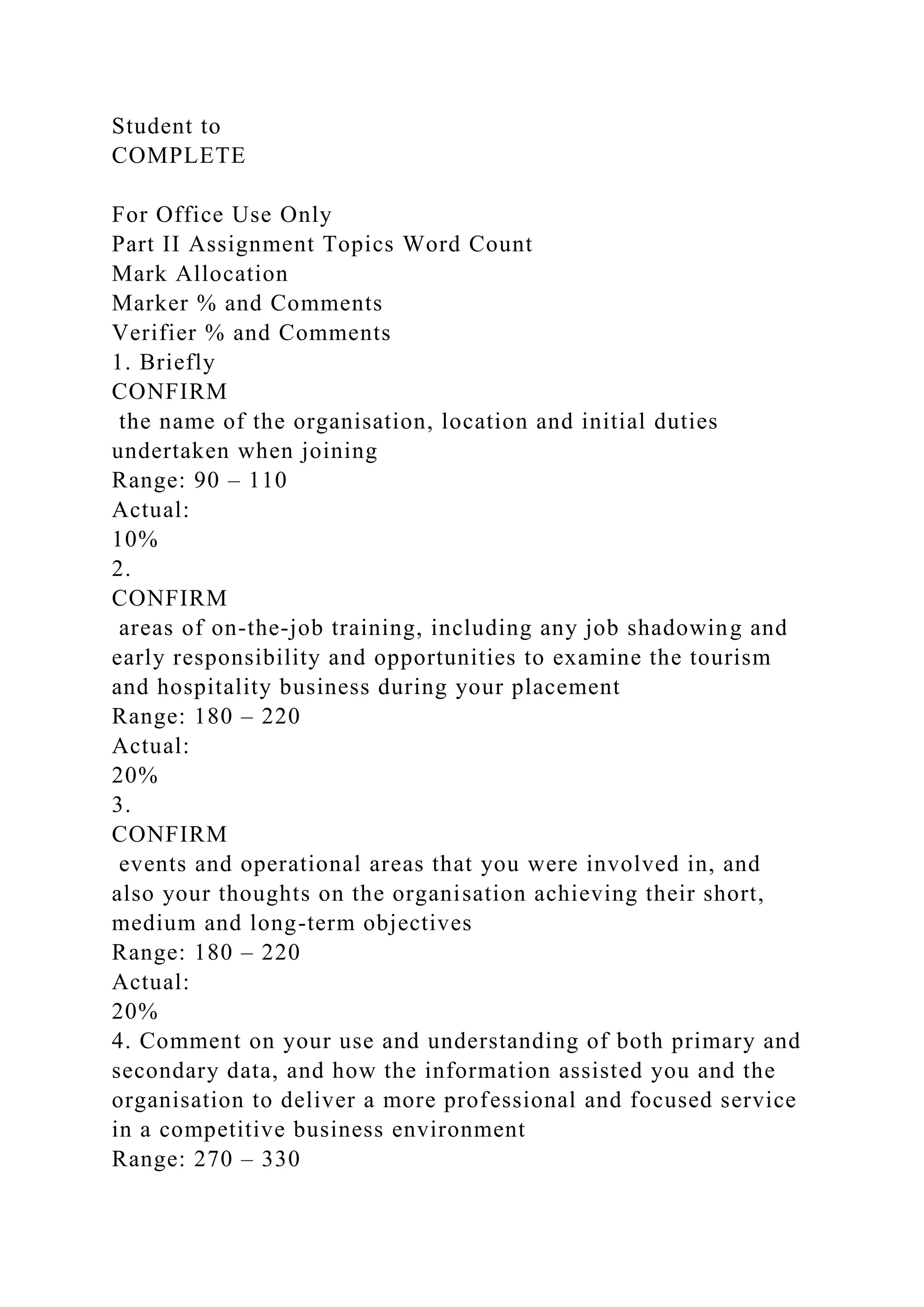 Student to
COMPLETE
For Office Use Only
Part II Assignment Topics Word Count
Mark Allocation
Marker % and Comments
Verifier % and Comments
1. Briefly
CONFIRM
the name of the organisation, location and initial duties
undertaken when joining
Range: 90 – 110
Actual:
10%
2.
CONFIRM
areas of on-the-job training, including any job shadowing and
early responsibility and opportunities to examine the tourism
and hospitality business during your placement
Range: 180 – 220
Actual:
20%
3.
CONFIRM
events and operational areas that you were involved in, and
also your thoughts on the organisation achieving their short,
medium and long-term objectives
Range: 180 – 220
Actual:
20%
4. Comment on your use and understanding of both primary and
secondary data, and how the information assisted you and the
organisation to deliver a more professional and focused service
in a competitive business environment
Range: 270 – 330
 