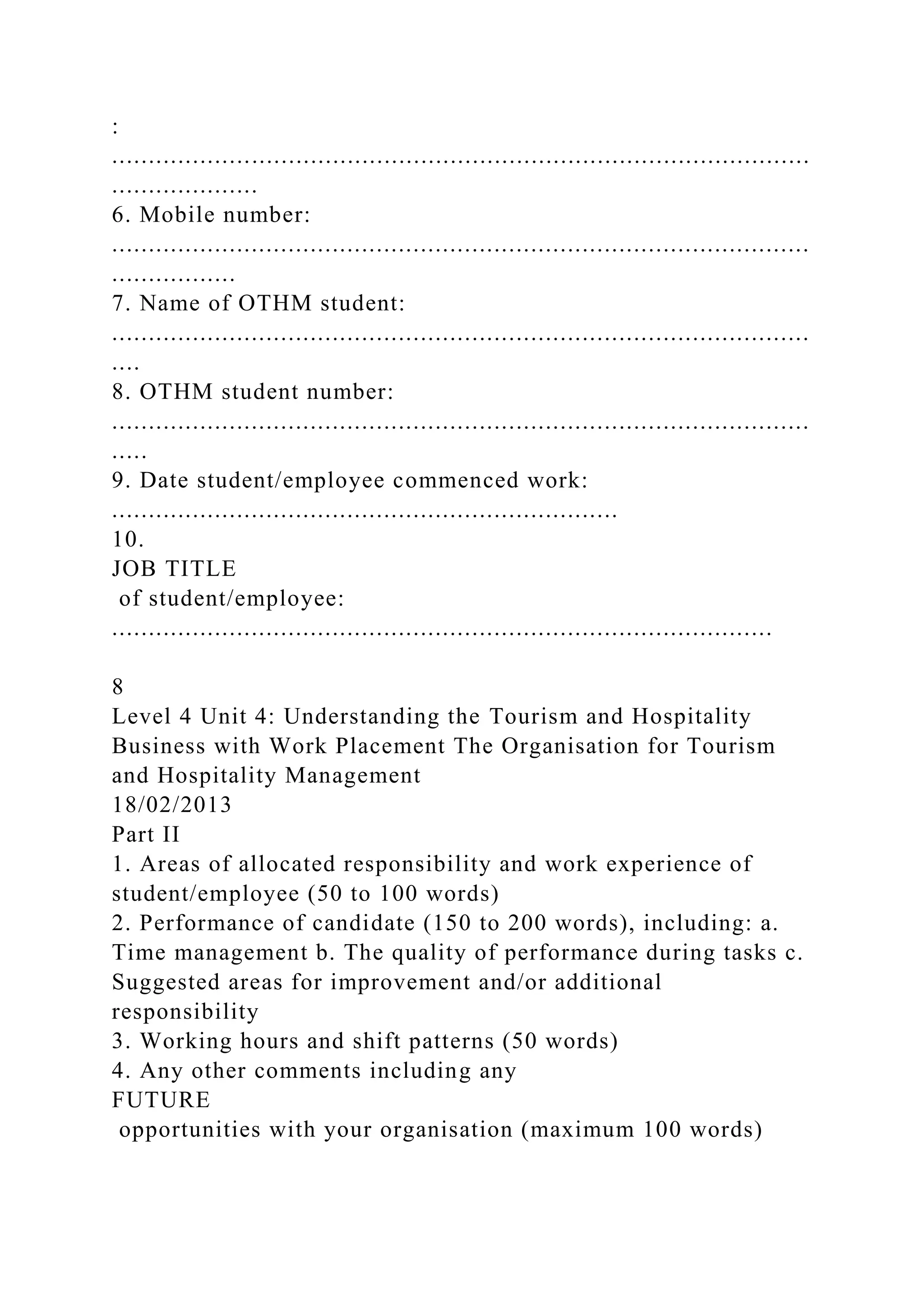 :
...............................................................................................
....................
6. Mobile number:
...............................................................................................
.................
7. Name of OTHM student:
...............................................................................................
....
8. OTHM student number:
...............................................................................................
.....
9. Date student/employee commenced work:
.....................................................................
10.
JOB TITLE
of student/employee:
..........................................................................................
8
Level 4 Unit 4: Understanding the Tourism and Hospitality
Business with Work Placement The Organisation for Tourism
and Hospitality Management
18/02/2013
Part II
1. Areas of allocated responsibility and work experience of
student/employee (50 to 100 words)
2. Performance of candidate (150 to 200 words), including: a.
Time management b. The quality of performance during tasks c.
Suggested areas for improvement and/or additional
responsibility
3. Working hours and shift patterns (50 words)
4. Any other comments including any
FUTURE
opportunities with your organisation (maximum 100 words)
 