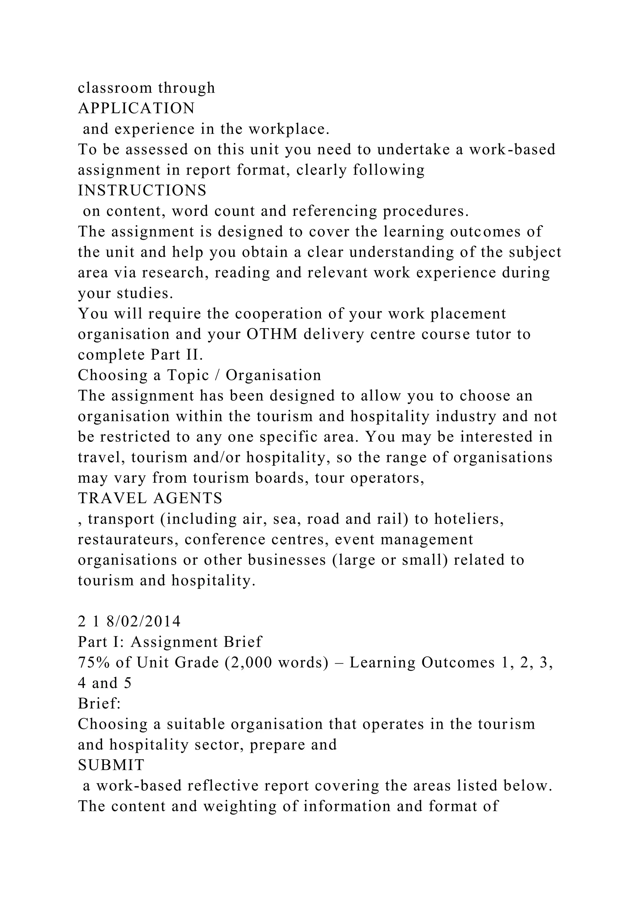 classroom through
APPLICATION
and experience in the workplace.
To be assessed on this unit you need to undertake a work-based
assignment in report format, clearly following
INSTRUCTIONS
on content, word count and referencing procedures.
The assignment is designed to cover the learning outcomes of
the unit and help you obtain a clear understanding of the subject
area via research, reading and relevant work experience during
your studies.
You will require the cooperation of your work placement
organisation and your OTHM delivery centre course tutor to
complete Part II.
Choosing a Topic / Organisation
The assignment has been designed to allow you to choose an
organisation within the tourism and hospitality industry and not
be restricted to any one specific area. You may be interested in
travel, tourism and/or hospitality, so the range of organisations
may vary from tourism boards, tour operators,
TRAVEL AGENTS
, transport (including air, sea, road and rail) to hoteliers,
restaurateurs, conference centres, event management
organisations or other businesses (large or small) related to
tourism and hospitality.
2 1 8/02/2014
Part I: Assignment Brief
75% of Unit Grade (2,000 words) – Learning Outcomes 1, 2, 3,
4 and 5
Brief:
Choosing a suitable organisation that operates in the tourism
and hospitality sector, prepare and
SUBMIT
a work-based reflective report covering the areas listed below.
The content and weighting of information and format of
 