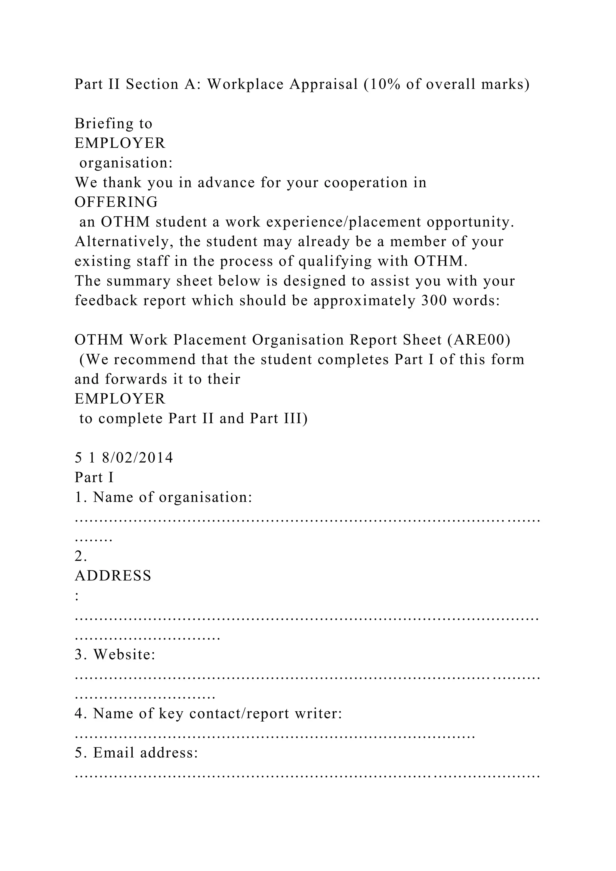 Part II Section A: Workplace Appraisal (10% of overall marks)
Briefing to
EMPLOYER
organisation:
We thank you in advance for your cooperation in
OFFERING
an OTHM student a work experience/placement opportunity.
Alternatively, the student may already be a member of your
existing staff in the process of qualifying with OTHM.
The summary sheet below is designed to assist you with your
feedback report which should be approximately 300 words:
OTHM Work Placement Organisation Report Sheet (ARE00)
(We recommend that the student completes Part I of this form
and forwards it to their
EMPLOYER
to complete Part II and Part III)
5 1 8/02/2014
Part I
1. Name of organisation:
........................................................................................ .......
........
2.
ADDRESS
:
...............................................................................................
..............................
3. Website:
..................................................................................... ..........
.............................
4. Name of key contact/report writer:
..................................................................................
5. Email address:
...............................................................................................
 