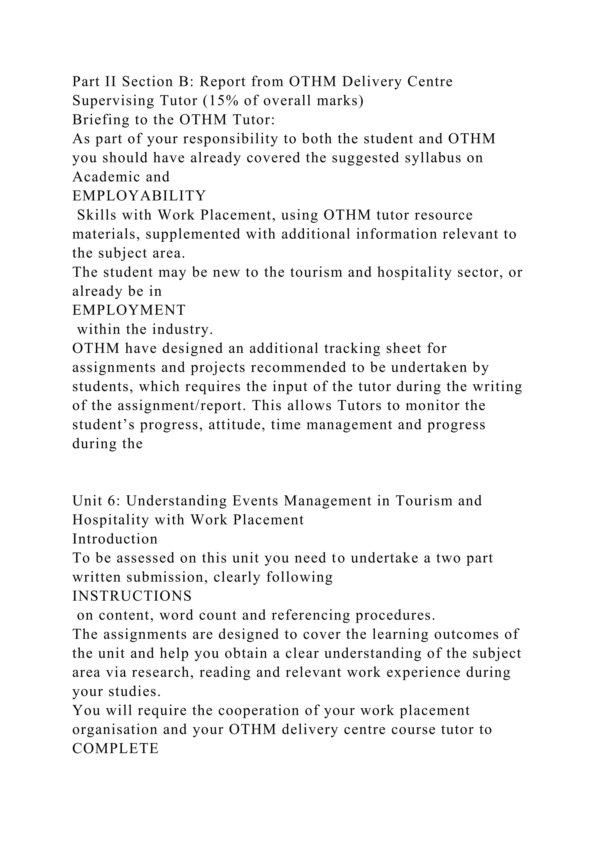 Part II Section B: Report from OTHM Delivery Centre
Supervising Tutor (15% of overall marks)
Briefing to the OTHM Tutor:
As part of your responsibility to both the student and OTHM
you should have already covered the suggested syllabus on
Academic and
EMPLOYABILITY
Skills with Work Placement, using OTHM tutor resource
materials, supplemented with additional information relevant to
the subject area.
The student may be new to the tourism and hospitality sector, or
already be in
EMPLOYMENT
within the industry.
OTHM have designed an additional tracking sheet for
assignments and projects recommended to be undertaken by
students, which requires the input of the tutor during the writing
of the assignment/report. This allows Tutors to monitor the
student’s progress, attitude, time management and progress
during the
Unit 6: Understanding Events Management in Tourism and
Hospitality with Work Placement
Introduction
To be assessed on this unit you need to undertake a two part
written submission, clearly following
INSTRUCTIONS
on content, word count and referencing procedures.
The assignments are designed to cover the learning outcomes of
the unit and help you obtain a clear understanding of the subject
area via research, reading and relevant work experience during
your studies.
You will require the cooperation of your work placement
organisation and your OTHM delivery centre course tutor to
COMPLETE
 