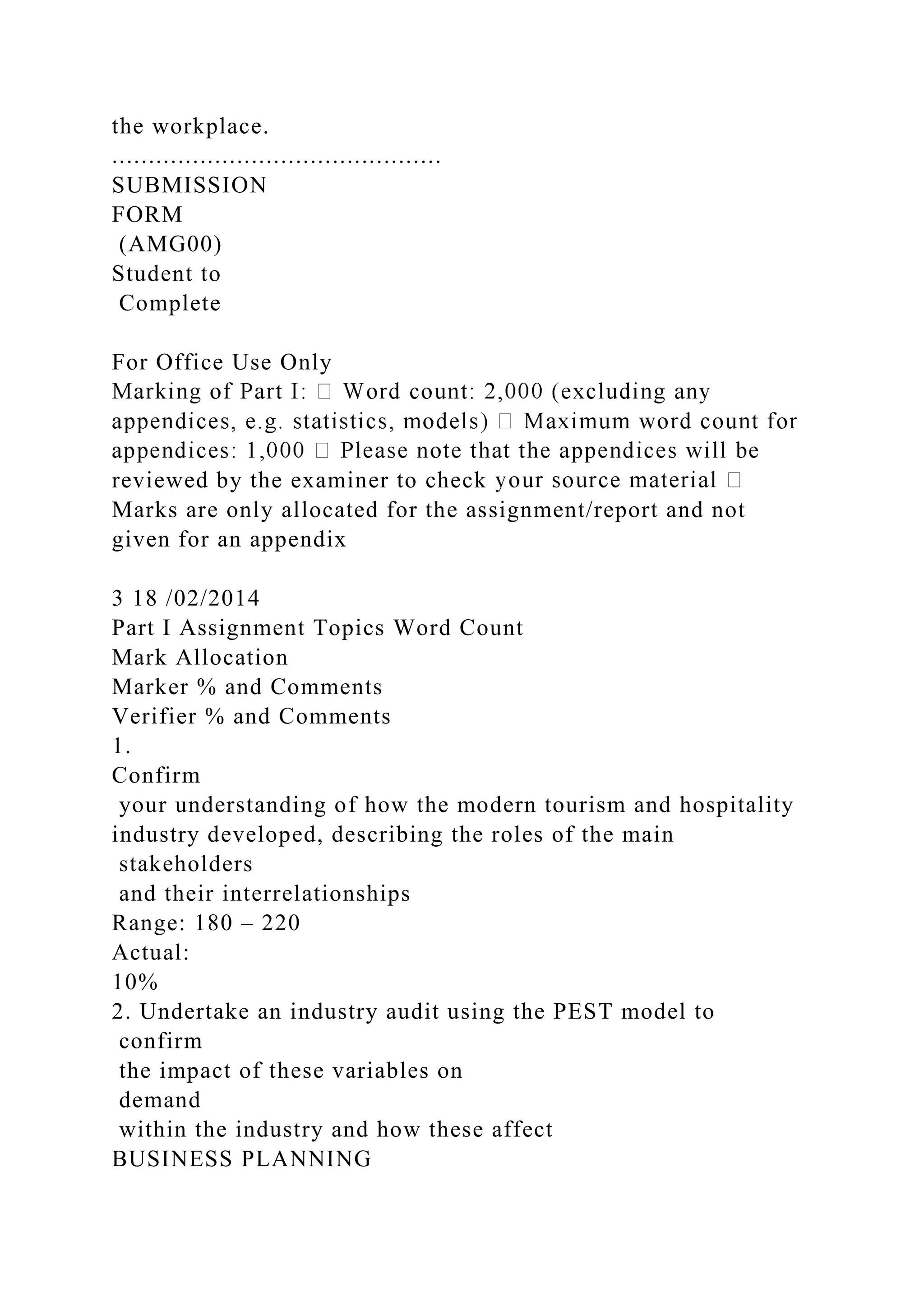 the workplace.
.............................................
SUBMISSION
FORM
(AMG00)
Student to
Complete
For Office Use Only
reviewed by the examiner to check
Marks are only allocated for the assignment/report and not
given for an appendix
3 18 /02/2014
Part I Assignment Topics Word Count
Mark Allocation
Marker % and Comments
Verifier % and Comments
1.
Confirm
your understanding of how the modern tourism and hospitality
industry developed, describing the roles of the main
stakeholders
and their interrelationships
Range: 180 – 220
Actual:
10%
2. Undertake an industry audit using the PEST model to
confirm
the impact of these variables on
demand
within the industry and how these affect
BUSINESS PLANNING
 