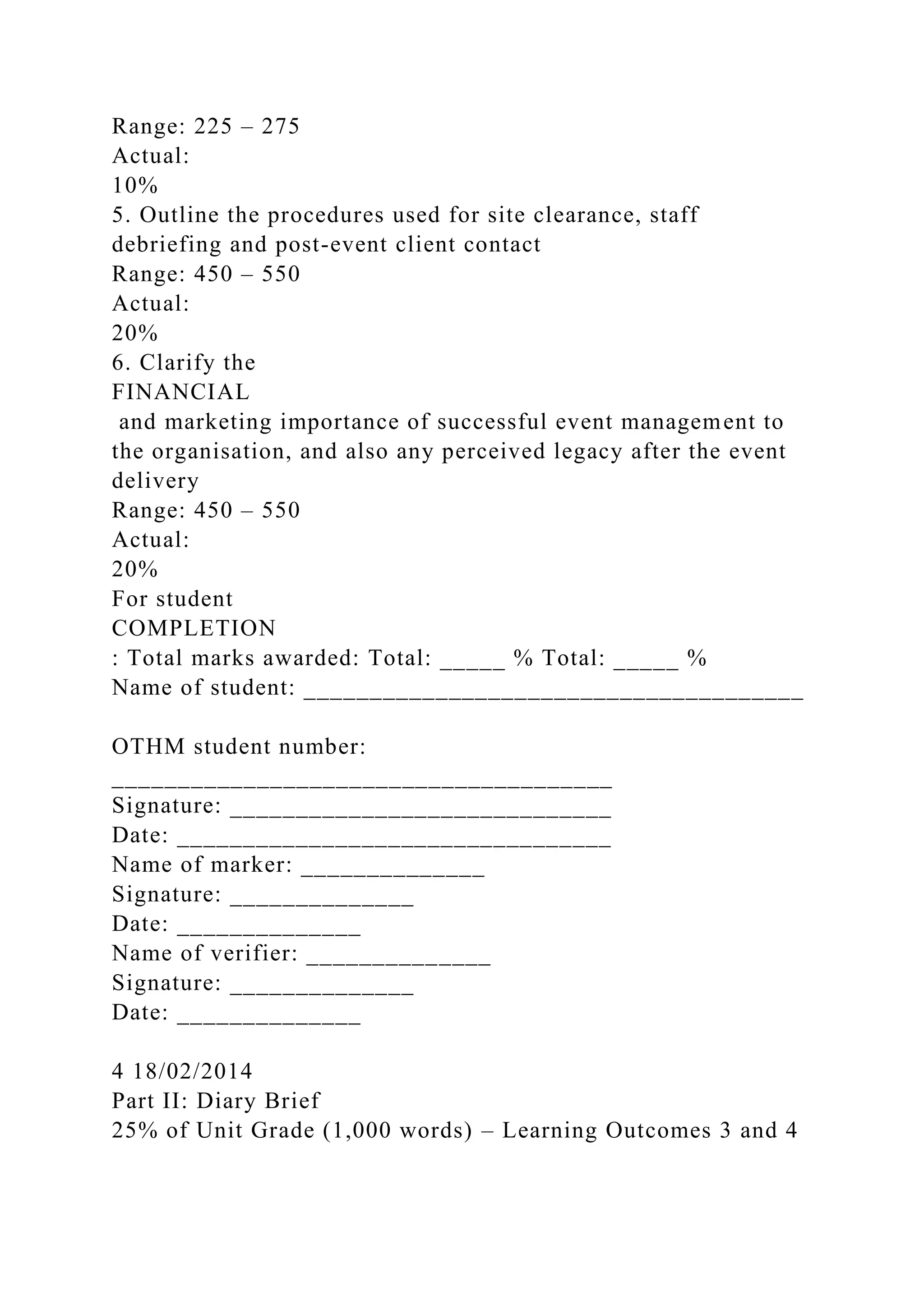 Range: 225 – 275
Actual:
10%
5. Outline the procedures used for site clearance, staff
debriefing and post-event client contact
Range: 450 – 550
Actual:
20%
6. Clarify the
FINANCIAL
and marketing importance of successful event management to
the organisation, and also any perceived legacy after the event
delivery
Range: 450 – 550
Actual:
20%
For student
COMPLETION
: Total marks awarded: Total: _____ % Total: _____ %
Name of student: ______________________________________
OTHM student number:
______________________________________
Signature: _____________________________
Date: _________________________________
Name of marker: ______________
Signature: ______________
Date: ______________
Name of verifier: ______________
Signature: ______________
Date: ______________
4 18/02/2014
Part II: Diary Brief
25% of Unit Grade (1,000 words) – Learning Outcomes 3 and 4
 