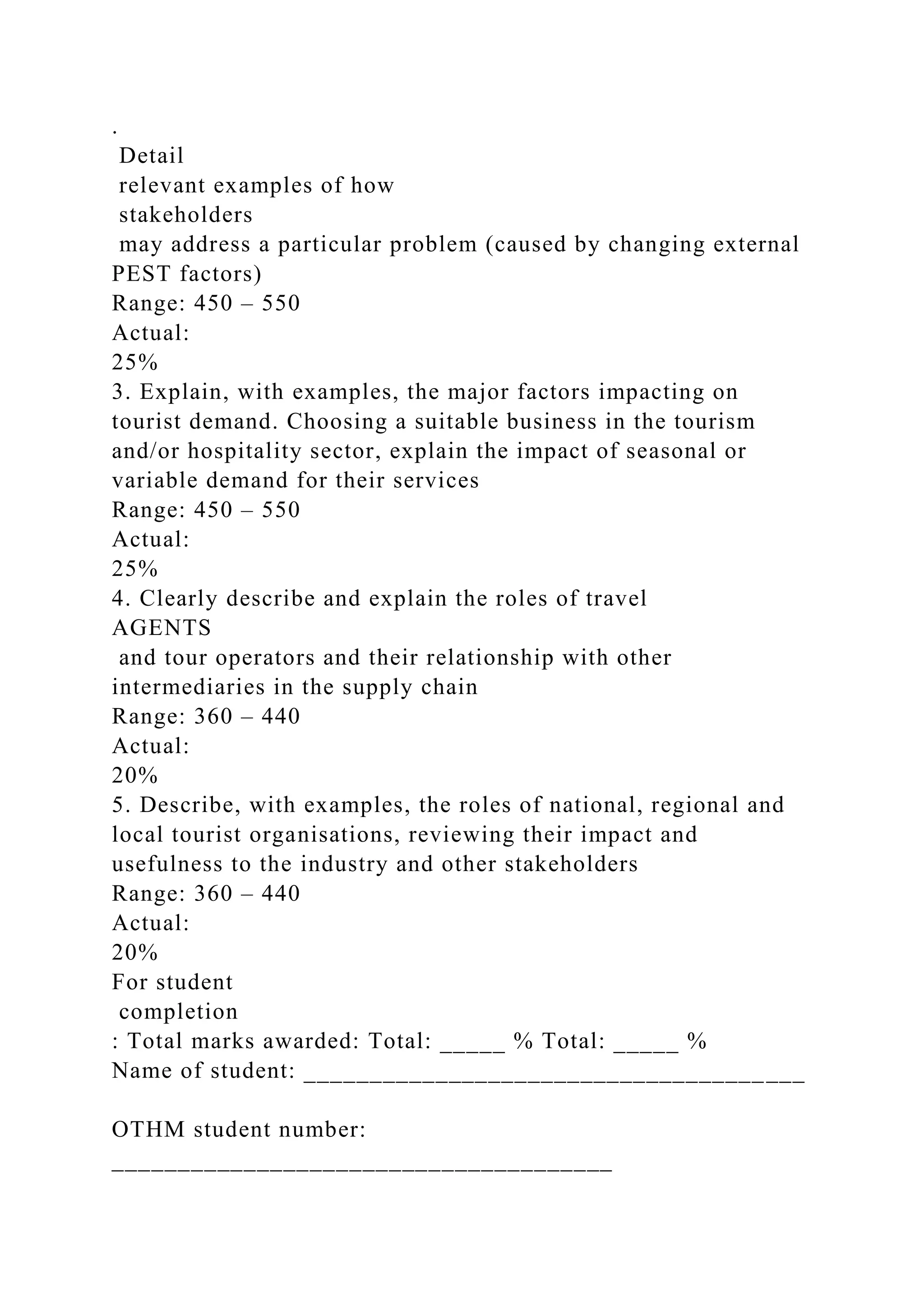 .
Detail
relevant examples of how
stakeholders
may address a particular problem (caused by changing external
PEST factors)
Range: 450 – 550
Actual:
25%
3. Explain, with examples, the major factors impacting on
tourist demand. Choosing a suitable business in the tourism
and/or hospitality sector, explain the impact of seasonal or
variable demand for their services
Range: 450 – 550
Actual:
25%
4. Clearly describe and explain the roles of travel
AGENTS
and tour operators and their relationship with other
intermediaries in the supply chain
Range: 360 – 440
Actual:
20%
5. Describe, with examples, the roles of national, regional and
local tourist organisations, reviewing their impact and
usefulness to the industry and other stakeholders
Range: 360 – 440
Actual:
20%
For student
completion
: Total marks awarded: Total: _____ % Total: _____ %
Name of student: ______________________________________
OTHM student number:
______________________________________
 