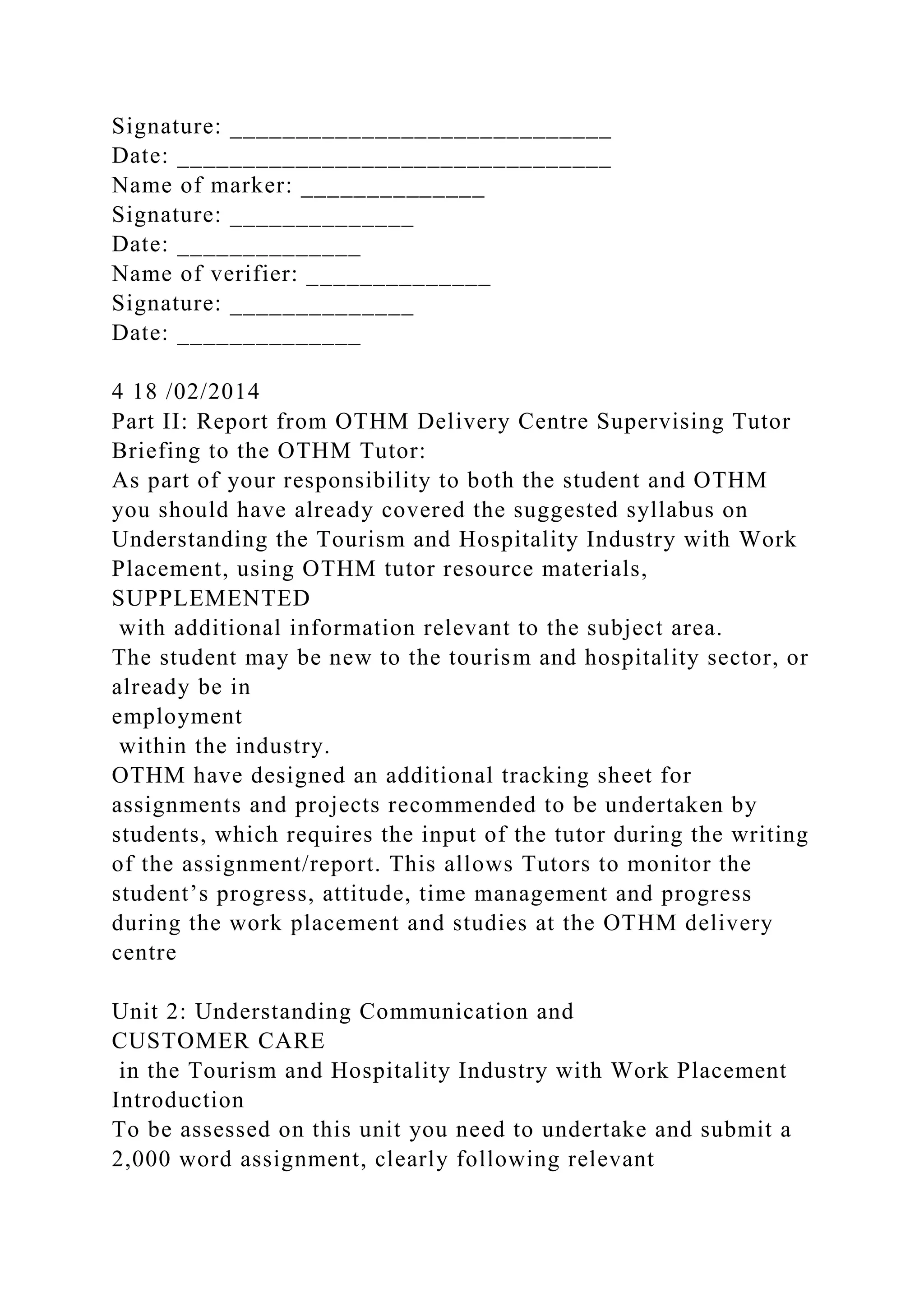 Signature: _____________________________
Date: _________________________________
Name of marker: ______________
Signature: ______________
Date: ______________
Name of verifier: ______________
Signature: ______________
Date: ______________
4 18 /02/2014
Part II: Report from OTHM Delivery Centre Supervising Tutor
Briefing to the OTHM Tutor:
As part of your responsibility to both the student and OTHM
you should have already covered the suggested syllabus on
Understanding the Tourism and Hospitality Industry with Work
Placement, using OTHM tutor resource materials,
SUPPLEMENTED
with additional information relevant to the subject area.
The student may be new to the tourism and hospitality sector, or
already be in
employment
within the industry.
OTHM have designed an additional tracking sheet for
assignments and projects recommended to be undertaken by
students, which requires the input of the tutor during the writing
of the assignment/report. This allows Tutors to monitor the
student’s progress, attitude, time management and progress
during the work placement and studies at the OTHM delivery
centre
Unit 2: Understanding Communication and
CUSTOMER CARE
in the Tourism and Hospitality Industry with Work Placement
Introduction
To be assessed on this unit you need to undertake and submit a
2,000 word assignment, clearly following relevant
 