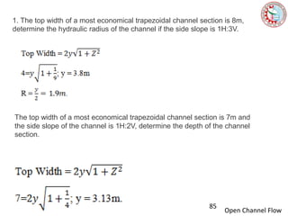 Open Channel Flow
1. The top width of a most economical trapezoidal channel section is 8m,
determine the hydraulic radius of the channel if the side slope is 1H:3V.
The top width of a most economical trapezoidal channel section is 7m and
the side slope of the channel is 1H:2V, determine the depth of the channel
section.
85
 
