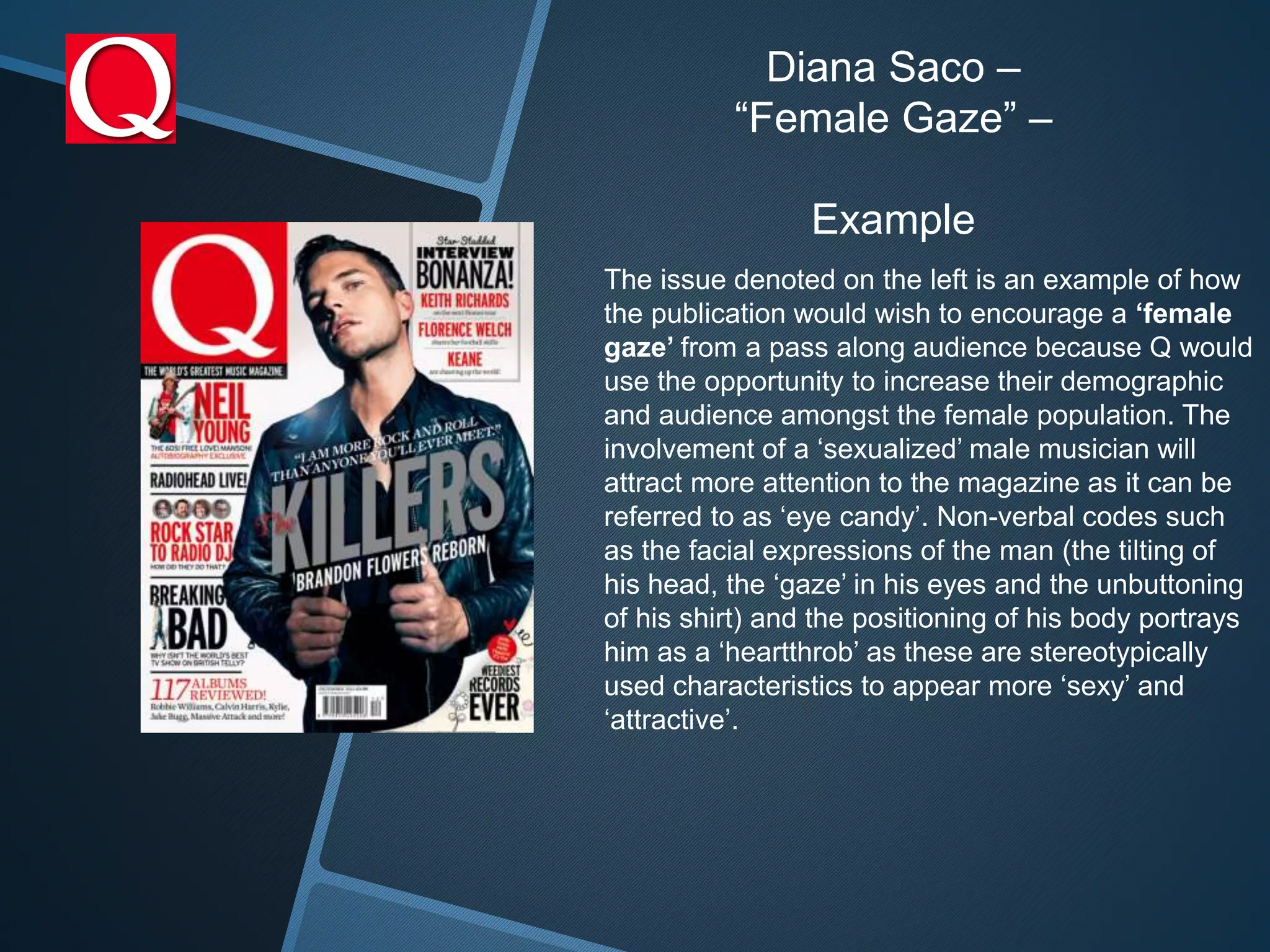 Diana Saco –
“Female Gaze” –
Example
The issue denoted on the left is an example of how
the publication would wish to encourage a ‘female
gaze’ from a pass along audience because Q would
use the opportunity to increase their demographic
and audience amongst the female population. The
involvement of a ‘sexualized’ male musician will
attract more attention to the magazine as it can be
referred to as ‘eye candy’. Non-verbal codes such
as the facial expressions of the man (the tilting of
his head, the ‘gaze’ in his eyes and the unbuttoning
of his shirt) and the positioning of his body portrays
him as a ‘heartthrob’ as these are stereotypically
used characteristics to appear more ‘sexy’ and
‘attractive’.
 