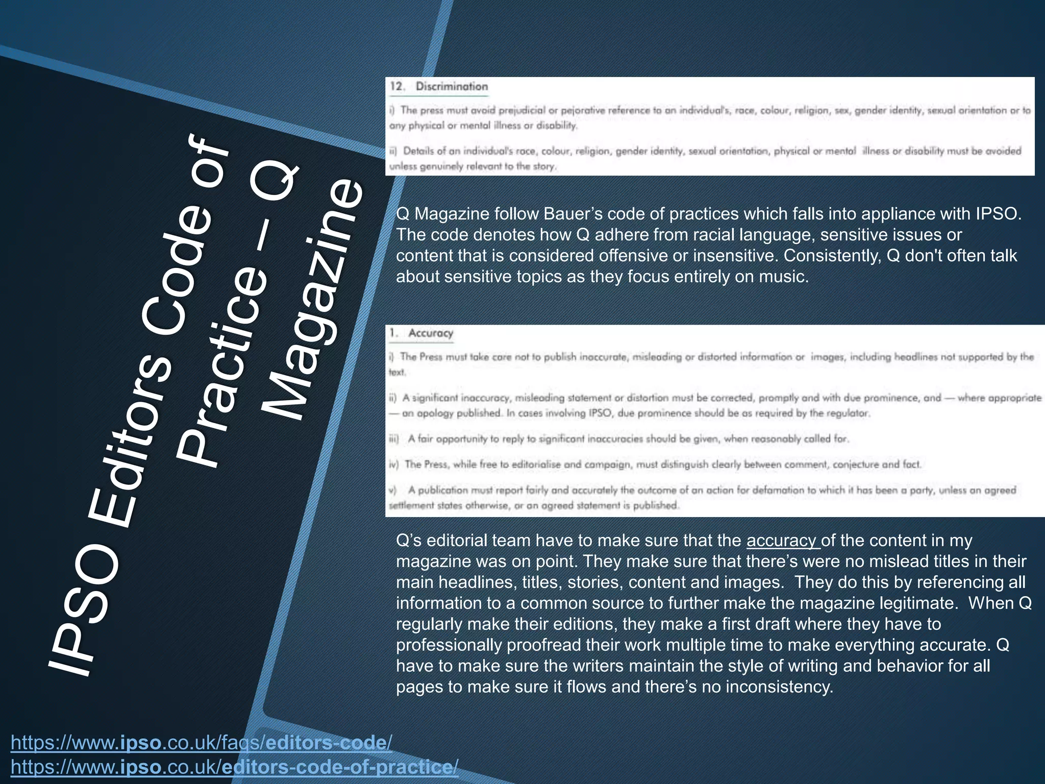 Q Magazine follow Bauer’s code of practices which falls into appliance with IPSO.
The code denotes how Q adhere from racial language, sensitive issues or
content that is considered offensive or insensitive. Consistently, Q don't often talk
about sensitive topics as they focus entirely on music.
Q’s editorial team have to make sure that the accuracy of the content in my
magazine was on point. They make sure that there’s were no mislead titles in their
main headlines, titles, stories, content and images. They do this by referencing all
information to a common source to further make the magazine legitimate. When Q
regularly make their editions, they make a first draft where they have to
professionally proofread their work multiple time to make everything accurate. Q
have to make sure the writers maintain the style of writing and behavior for all
pages to make sure it flows and there’s no inconsistency.
https://www.ipso.co.uk/faqs/editors-code/
https://www.ipso.co.uk/editors-code-of-practice/
 