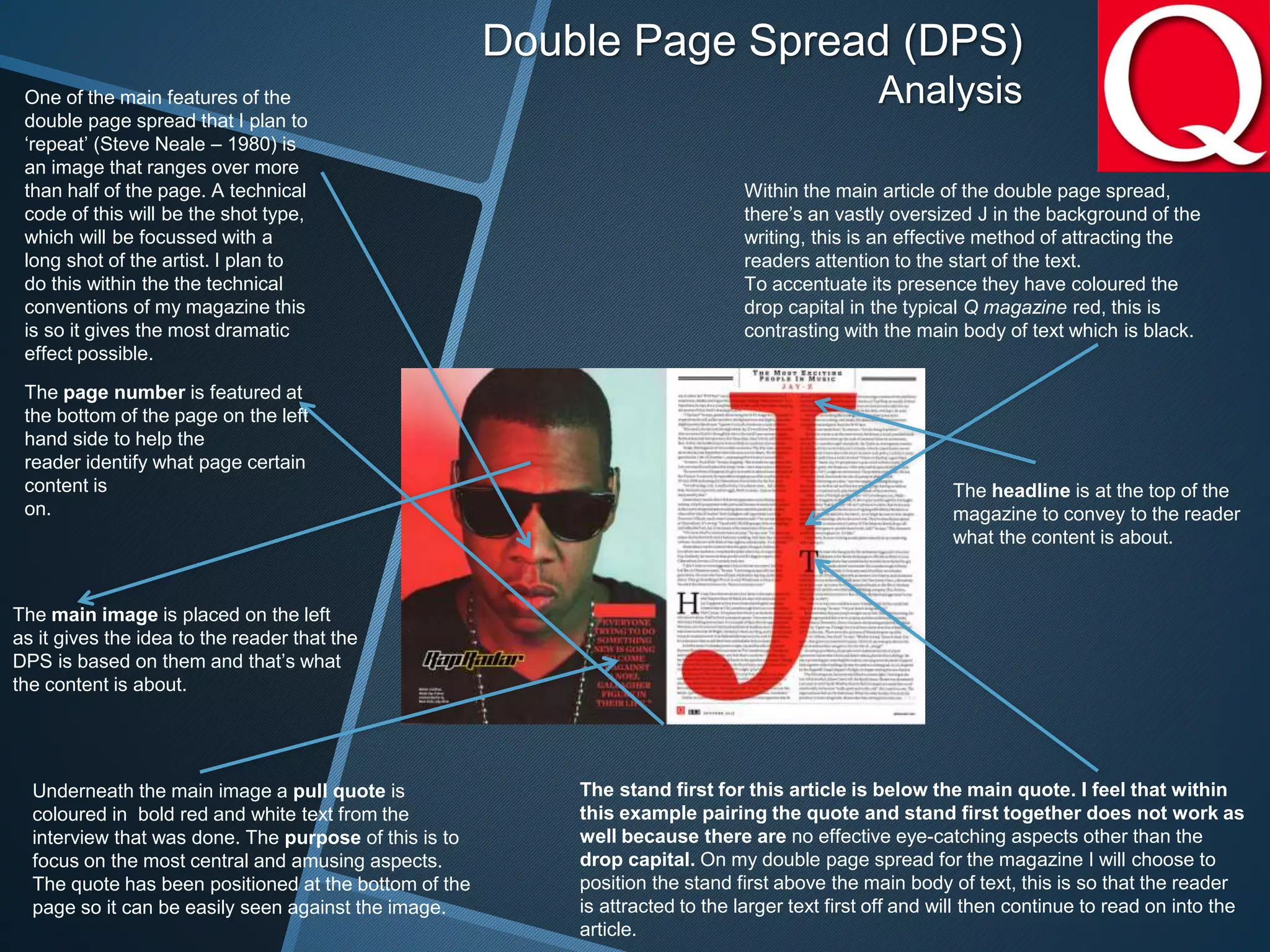 Double Page Spread (DPS)
Analysis
Within the main article of the double page spread,
there’s an vastly oversized J in the background of the
writing, this is an effective method of attracting the
readers attention to the start of the text.
To accentuate its presence they have coloured the
drop capital in the typical Q magazine red, this is
contrasting with the main body of text which is black.
One of the main features of the
double page spread that I plan to
‘repeat’ (Steve Neale – 1980) is
an image that ranges over more
than half of the page. A technical
code of this will be the shot type,
which will be focussed with a
long shot of the artist. I plan to
do this within the the technical
conventions of my magazine this
is so it gives the most dramatic
effect possible.
Underneath the main image a pull quote is
coloured in bold red and white text from the
interview that was done. The purpose of this is to
focus on the most central and amusing aspects.
The quote has been positioned at the bottom of the
page so it can be easily seen against the image.
The stand first for this article is below the main quote. I feel that within
this example pairing the quote and stand first together does not work as
well because there are no effective eye-catching aspects other than the
drop capital. On my double page spread for the magazine I will choose to
position the stand first above the main body of text, this is so that the reader
is attracted to the larger text first off and will then continue to read on into the
article.
The page number is featured at
the bottom of the page on the left
hand side to help the
reader identify what page certain
content is
on.
The main image is placed on the left
as it gives the idea to the reader that the
DPS is based on them and that’s what
the content is about.
The headline is at the top of the
magazine to convey to the reader
what the content is about.
 