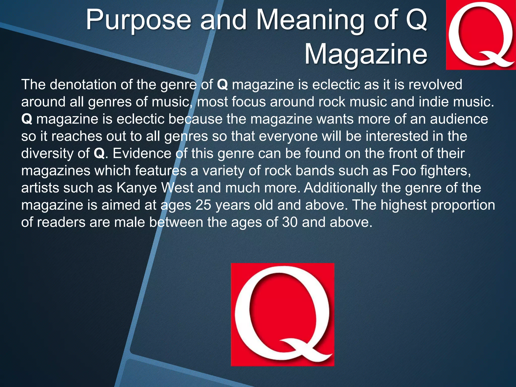 Purpose and Meaning of Q
Magazine
The denotation of the genre of Q magazine is eclectic as it is revolved
around all genres of music, most focus around rock music and indie music.
Q magazine is eclectic because the magazine wants more of an audience
so it reaches out to all genres so that everyone will be interested in the
diversity of Q. Evidence of this genre can be found on the front of their
magazines which features a variety of rock bands such as Foo fighters,
artists such as Kanye West and much more. Additionally the genre of the
magazine is aimed at ages 25 years old and above. The highest proportion
of readers are male between the ages of 30 and above.
 