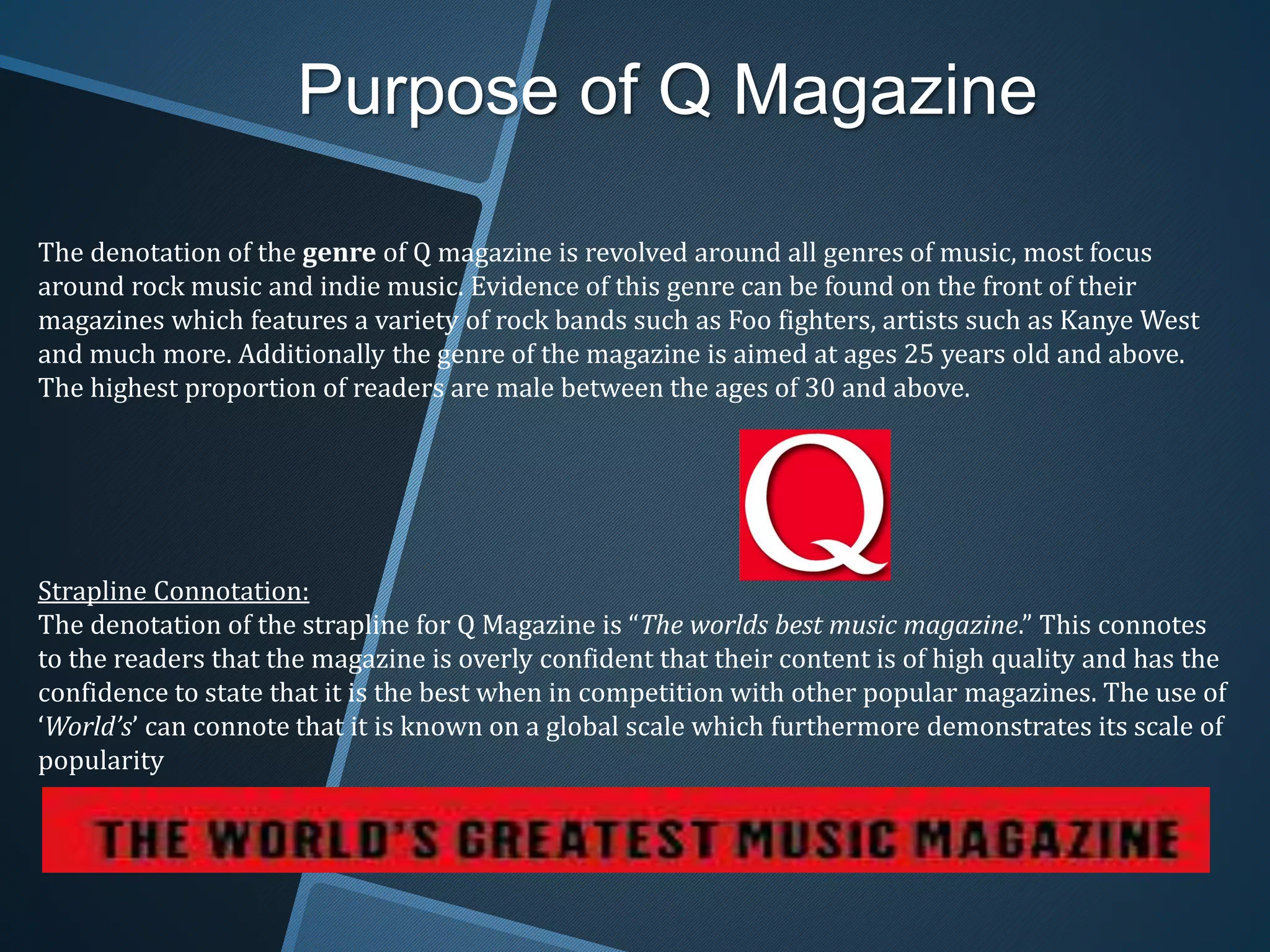 Purpose of Q Magazine
The denotation of the genre of Q magazine is revolved around all genres of music, most focus
around rock music and indie music. Evidence of this genre can be found on the front of their
magazines which features a variety of rock bands such as Foo fighters, artists such as Kanye West
and much more. Additionally the genre of the magazine is aimed at ages 25 years old and above.
The highest proportion of readers are male between the ages of 30 and above.
Strapline Connotation:
The denotation of the strapline for Q Magazine is “The worlds best music magazine.” This connotes
to the readers that the magazine is overly confident that their content is of high quality and has the
confidence to state that it is the best when in competition with other popular magazines. The use of
‘World’s’ can connote that it is known on a global scale which furthermore demonstrates its scale of
popularity
 