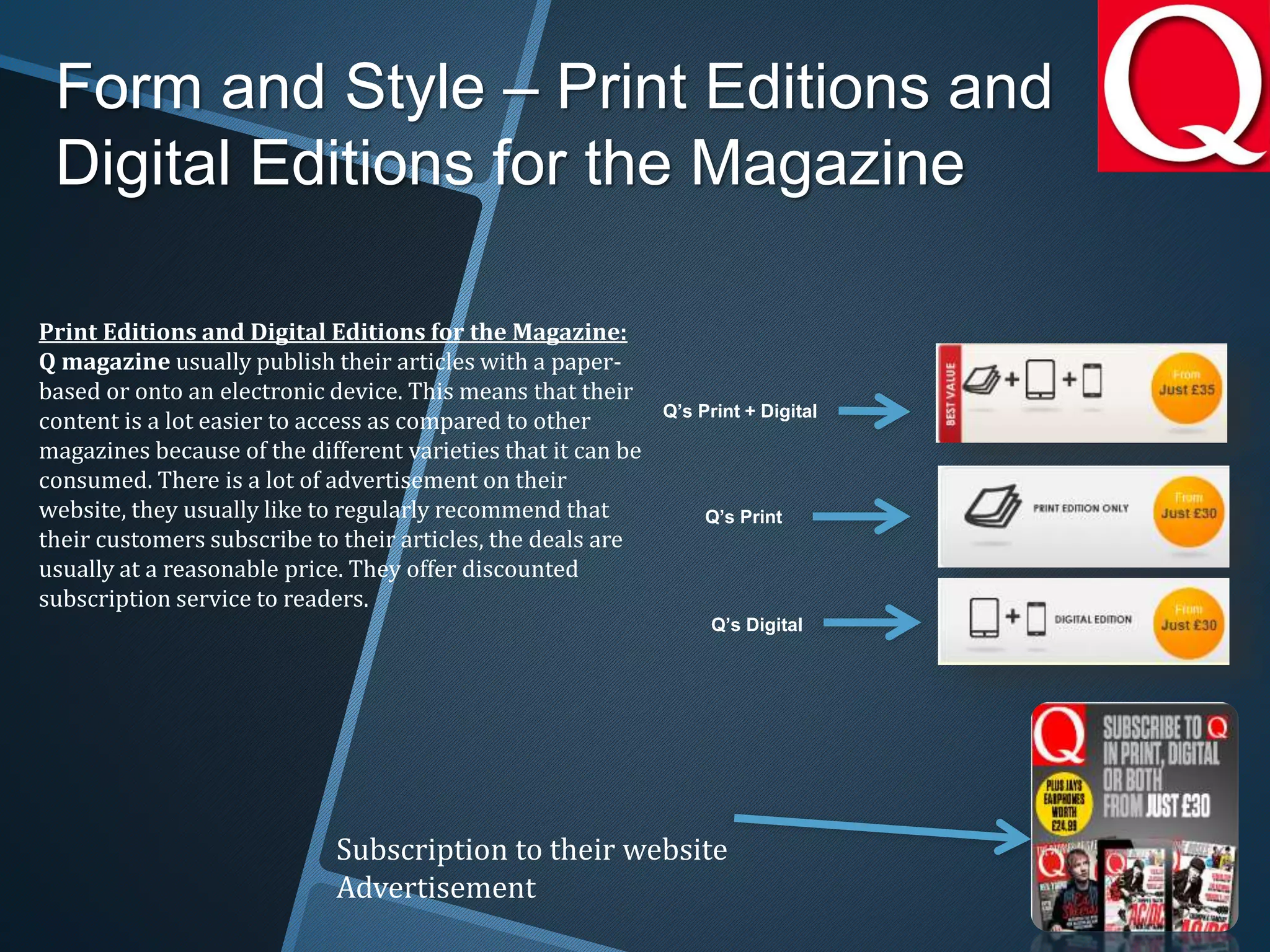 Form and Style – Print Editions and
Digital Editions for the Magazine
Print Editions and Digital Editions for the Magazine:
Q magazine usually publish their articles with a paper-
based or onto an electronic device. This means that their
content is a lot easier to access as compared to other
magazines because of the different varieties that it can be
consumed. There is a lot of advertisement on their
website, they usually like to regularly recommend that
their customers subscribe to their articles, the deals are
usually at a reasonable price. They offer discounted
subscription service to readers.
Subscription to their website
Advertisement
Q’s Print + Digital
Q’s Digital
Q’s Print
 