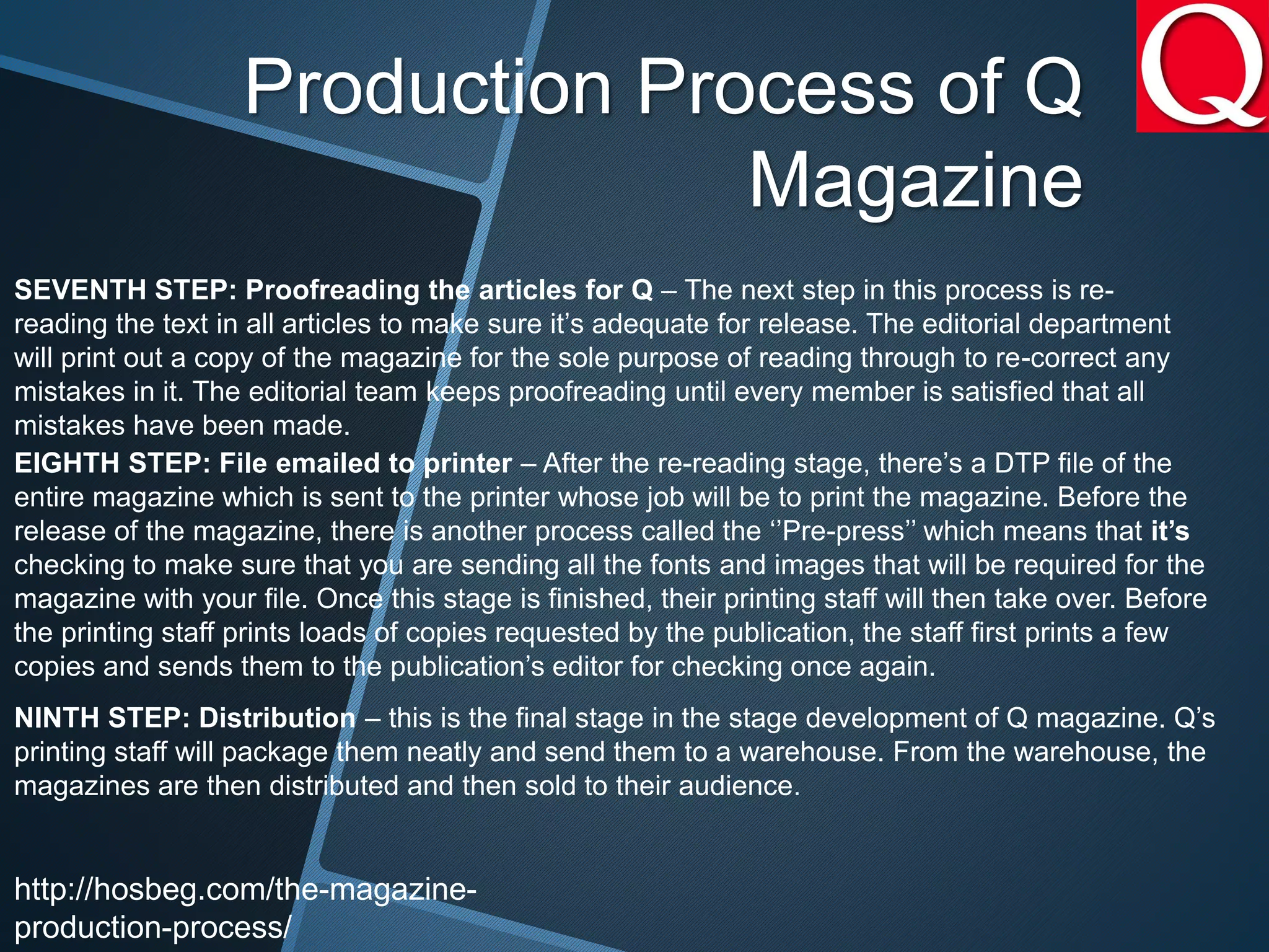 SEVENTH STEP: Proofreading the articles for Q – The next step in this process is re-
reading the text in all articles to make sure it’s adequate for release. The editorial department
will print out a copy of the magazine for the sole purpose of reading through to re-correct any
mistakes in it. The editorial team keeps proofreading until every member is satisfied that all
mistakes have been made.
EIGHTH STEP: File emailed to printer – After the re-reading stage, there’s a DTP file of the
entire magazine which is sent to the printer whose job will be to print the magazine. Before the
release of the magazine, there is another process called the ‘’Pre-press’’ which means that it’s
checking to make sure that you are sending all the fonts and images that will be required for the
magazine with your file. Once this stage is finished, their printing staff will then take over. Before
the printing staff prints loads of copies requested by the publication, the staff first prints a few
copies and sends them to the publication’s editor for checking once again.
NINTH STEP: Distribution – this is the final stage in the stage development of Q magazine. Q’s
printing staff will package them neatly and send them to a warehouse. From the warehouse, the
magazines are then distributed and then sold to their audience.
Production Process of Q
Magazine
http://hosbeg.com/the-magazine-
production-process/
 