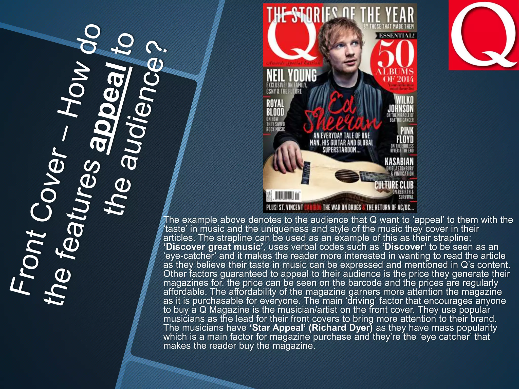 The example above denotes to the audience that Q want to ‘appeal’ to them with the
‘taste’ in music and the uniqueness and style of the music they cover in their
articles. The strapline can be used as an example of this as their strapline;
‘Discover great music’, uses verbal codes such as ‘Discover’ to be seen as an
‘eye-catcher’ and it makes the reader more interested in wanting to read the article
as they believe their taste in music can be expressed and mentioned in Q’s content.
Other factors guaranteed to appeal to their audience is the price they generate their
magazines for. the price can be seen on the barcode and the prices are regularly
affordable. The affordability of the magazine garners more attention the magazine
as it is purchasable for everyone. The main ‘driving’ factor that encourages anyone
to buy a Q Magazine is the musician/artist on the front cover. They use popular
musicians as the lead for their front covers to bring more attention to their brand.
The musicians have ‘Star Appeal’ (Richard Dyer) as they have mass popularity
which is a main factor for magazine purchase and they’re the ‘eye catcher’ that
makes the reader buy the magazine.
 