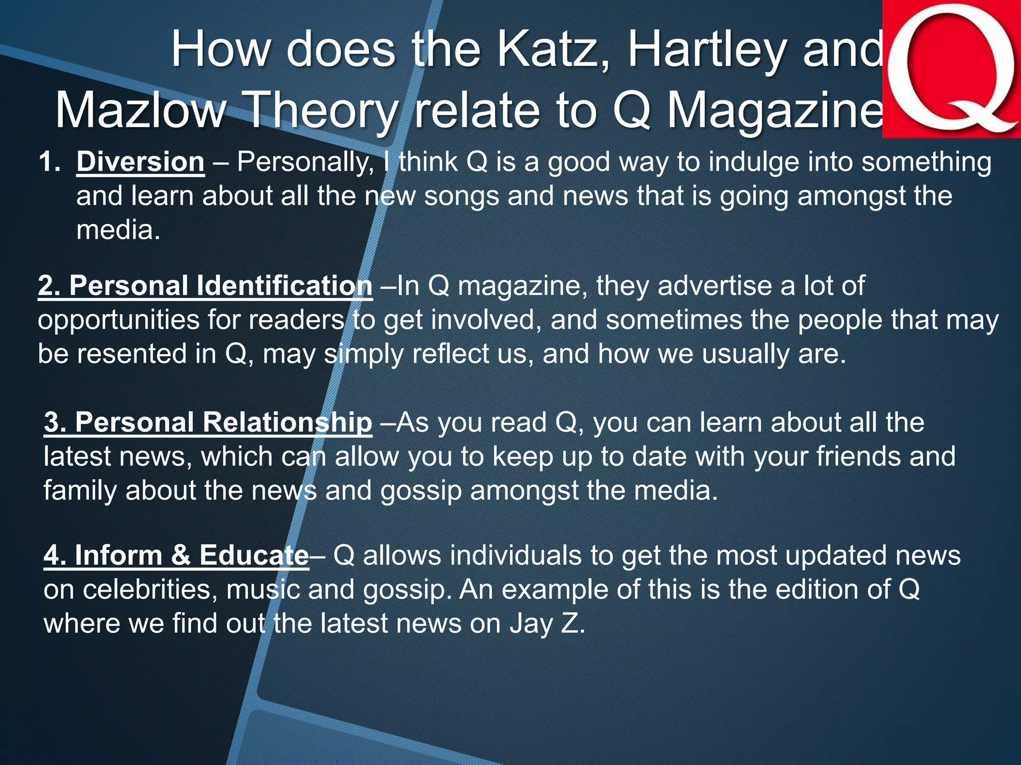 How does the Katz, Hartley and
Mazlow Theory relate to Q Magazine
1. Diversion – Personally, I think Q is a good way to indulge into something
and learn about all the new songs and news that is going amongst the
media.
2. Personal Identification –In Q magazine, they advertise a lot of
opportunities for readers to get involved, and sometimes the people that may
be resented in Q, may simply reflect us, and how we usually are.
3. Personal Relationship –As you read Q, you can learn about all the
latest news, which can allow you to keep up to date with your friends and
family about the news and gossip amongst the media.
4. Inform & Educate– Q allows individuals to get the most updated news
on celebrities, music and gossip. An example of this is the edition of Q
where we find out the latest news on Jay Z.
 