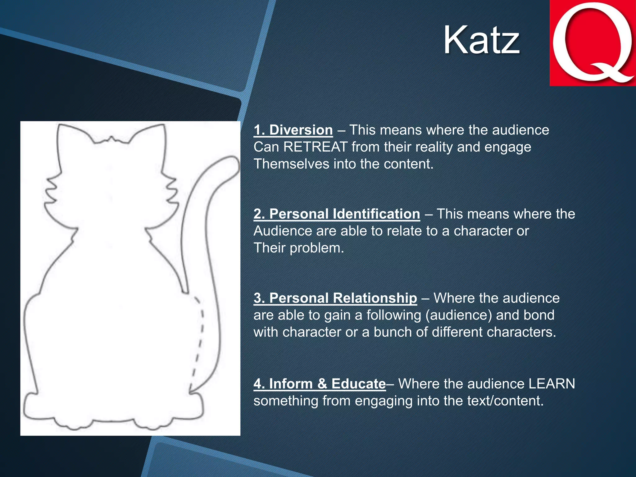 Katz
1. Diversion – This means where the audience
Can RETREAT from their reality and engage
Themselves into the content.
2. Personal Identification – This means where the
Audience are able to relate to a character or
Their problem.
3. Personal Relationship – Where the audience
are able to gain a following (audience) and bond
with character or a bunch of different characters.
4. Inform & Educate– Where the audience LEARN
something from engaging into the text/content.
 