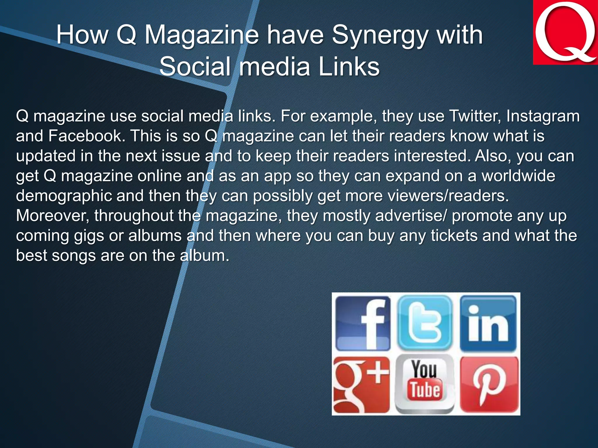 How Q Magazine have Synergy with
Social media Links
Q magazine use social media links. For example, they use Twitter, Instagram
and Facebook. This is so Q magazine can let their readers know what is
updated in the next issue and to keep their readers interested. Also, you can
get Q magazine online and as an app so they can expand on a worldwide
demographic and then they can possibly get more viewers/readers.
Moreover, throughout the magazine, they mostly advertise/ promote any up
coming gigs or albums and then where you can buy any tickets and what the
best songs are on the album.
 