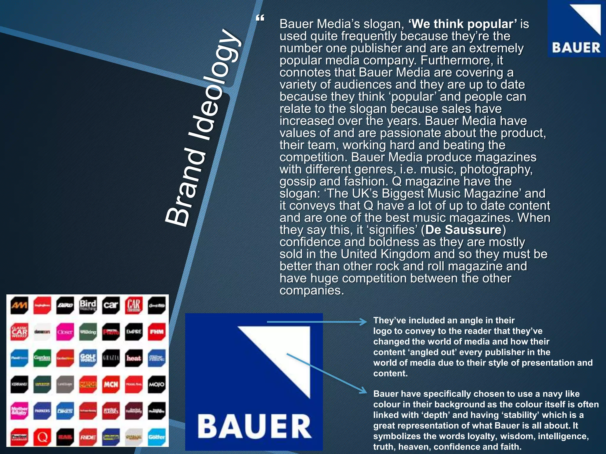  Bauer Media’s slogan, ‘We think popular’ is
used quite frequently because they’re the
number one publisher and are an extremely
popular media company. Furthermore, it
connotes that Bauer Media are covering a
variety of audiences and they are up to date
because they think ‘popular’ and people can
relate to the slogan because sales have
increased over the years. Bauer Media have
values of and are passionate about the product,
their team, working hard and beating the
competition. Bauer Media produce magazines
with different genres, i.e. music, photography,
gossip and fashion. Q magazine have the
slogan: ‘The UK’s Biggest Music Magazine’ and
it conveys that Q have a lot of up to date content
and are one of the best music magazines. When
they say this, it ‘signifies’ (De Saussure)
confidence and boldness as they are mostly
sold in the United Kingdom and so they must be
better than other rock and roll magazine and
have huge competition between the other
companies.
Bauer have specifically chosen to use a navy like
colour in their background as the colour itself is often
linked with ‘depth’ and having ‘stability’ which is a
great representation of what Bauer is all about. It
symbolizes the words loyalty, wisdom, intelligence,
truth, heaven, confidence and faith.
They’ve included an angle in their
logo to convey to the reader that they’ve
changed the world of media and how their
content ‘angled out’ every publisher in the
world of media due to their style of presentation and
content.
 