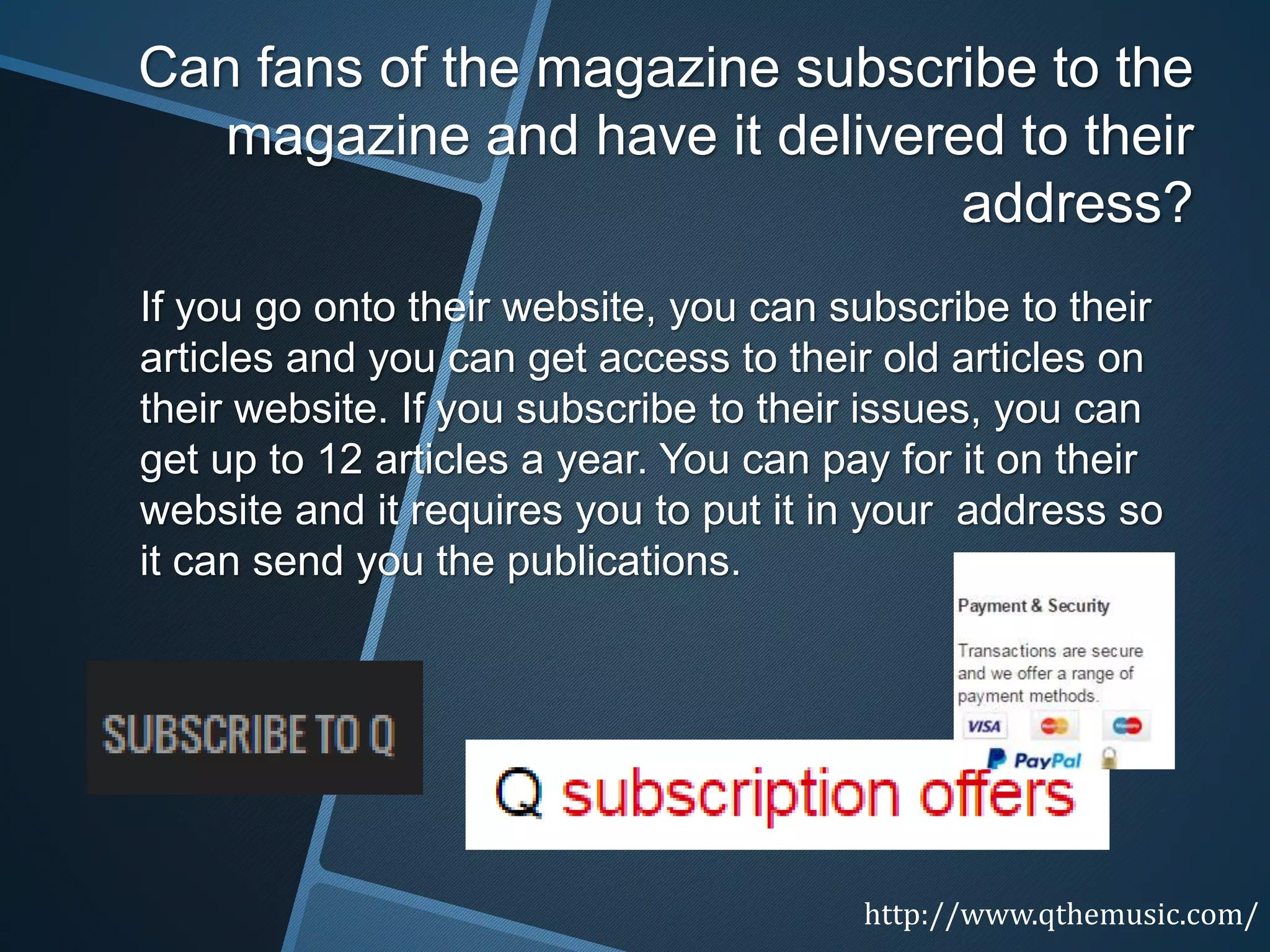 Can fans of the magazine subscribe to the
magazine and have it delivered to their
address?
If you go onto their website, you can subscribe to their
articles and you can get access to their old articles on
their website. If you subscribe to their issues, you can
get up to 12 articles a year. You can pay for it on their
website and it requires you to put it in your address so
it can send you the publications.
http://www.qthemusic.com/
 
