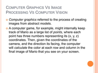 COMPUTER GRAPHICS VS IMAGE
PROCESSING VS COMPUTER VISION
 Computer graphics referred to the process of creating
images from abstract models.
 A computer game, for example, might internally keep
track of Mario as a large list of points, where each
point has three numbers representing its (x, y, z)
coordinates. Then, given the coordinates of the
camera, and the direction its facing, the computer
will calculate the color at each row and column in the
final image of Mario that you see on your screen.
 