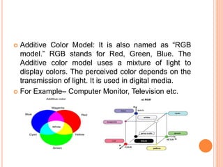  Additive Color Model: It is also named as “RGB
model.” RGB stands for Red, Green, Blue. The
Additive color model uses a mixture of light to
display colors. The perceived color depends on the
transmission of light. It is used in digital media.
 For Example– Computer Monitor, Television etc.
 