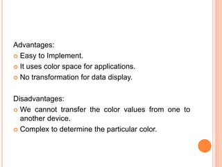 Advantages:
 Easy to Implement.
 It uses color space for applications.
 No transformation for data display.
Disadvantages:
 We cannot transfer the color values from one to
another device.
 Complex to determine the particular color.
 