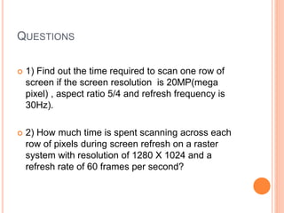 QUESTIONS
 1) Find out the time required to scan one row of
screen if the screen resolution is 20MP(mega
pixel) , aspect ratio 5/4 and refresh frequency is
30Hz).
 2) How much time is spent scanning across each
row of pixels during screen refresh on a raster
system with resolution of 1280 X 1024 and a
refresh rate of 60 frames per second?
 