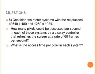QUESTIONS
 5) Consider two raster systems with the resolutions
of 640 x 480 and 1280 x 1024.
a) How many pixels could be accessed per second
in each of these systems by a display controller
that refreshes the screen at a rate of 60 frames
per second?
b) What is the access time per pixel in each system?
 