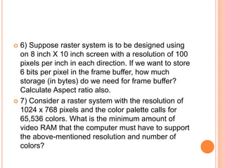  6) Suppose raster system is to be designed using
on 8 inch X 10 inch screen with a resolution of 100
pixels per inch in each direction. If we want to store
6 bits per pixel in the frame buffer, how much
storage (in bytes) do we need for frame buffer?
Calculate Aspect ratio also.
 7) Consider a raster system with the resolution of
1024 x 768 pixels and the color palette calls for
65,536 colors. What is the minimum amount of
video RAM that the computer must have to support
the above-mentioned resolution and number of
colors?
 