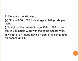 8) Compute the following:
(a) Size of 800 x 600 inch image at 240 pixels per
inch.
(b)Height of the resized image 1024 x 768 to one
that is 640 pixels wide with the same aspect ratio.
(c)Width of an image having height of 5 inches and
an aspect ratio 1.5
 