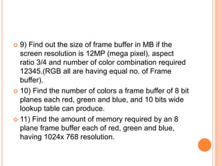  9) Find out the size of frame buffer in MB if the
screen resolution is 12MP (mega pixel), aspect
ratio 3/4 and number of color combination required
12345.(RGB all are having equal no. of Frame
buffer).
 10) Find the number of colors a frame buffer of 8 bit
planes each red, green and blue, and 10 bits wide
lookup table can produce.
 11) Find the amount of memory required by an 8
plane frame buffer each of red, green and blue,
having 1024x 768 resolution.
 